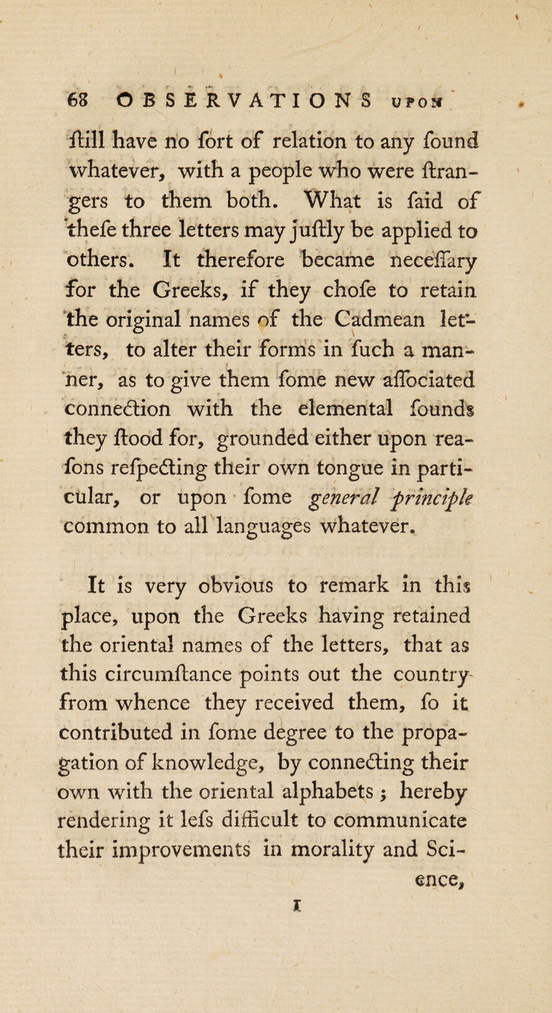 * 68 OBSERVATIONS upon Gill have no fort of relation to any found whatever, with a people who were Gran¬ gers to them both. What is faid of thefe three letters may juGly be applied to others. It therefore became neceffary for the Greeks, if they chofe to retain the original names of the Cadmean let¬ ters, to alter their forms in fuch a man¬ ner, as to give them fome new affociated connection with the elemental founds they Good for, grounded either upon rea- fons refpeCting their own tongue in parti¬ cular, or upon fome general principle common to all languages whatever. It is very obvious to remark in this place, upon the Greeks having retained the oriental names of the letters, that as this circumGance points out the country from whence they received them, fo it contributed in fome degree to the propa¬ gation of knowledge, by connecting their own with the oriental alphabets ; hereby rendering it lefs difficult to communicate their improvements in morality and Sci¬ ence, x