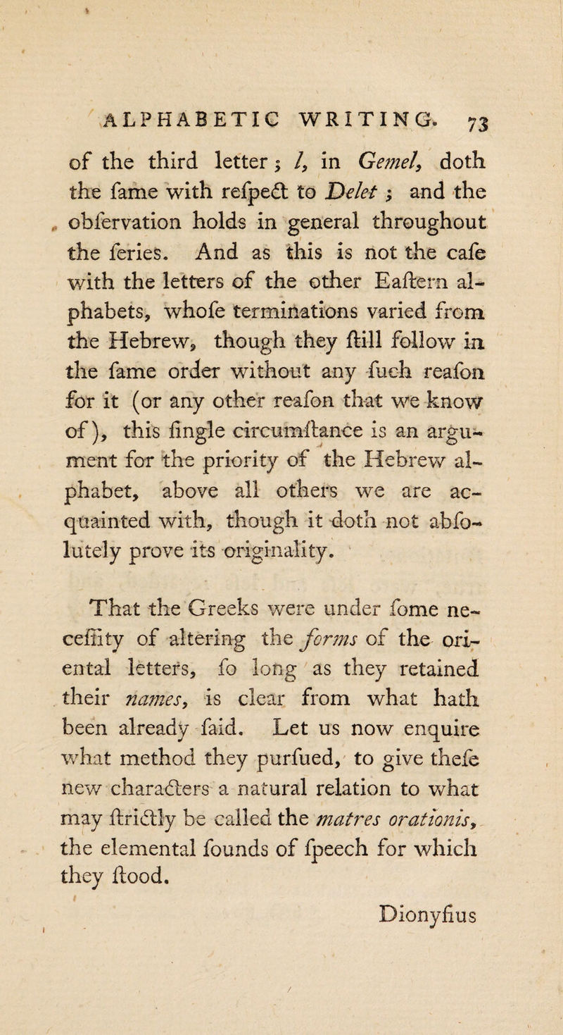 of the third letter; /, in Gemel\ doth the fame with refpeCt to Ddet; and the obfervation holds in general throughout the feries. And as this is not the cafe with the letters of the other Eaftern al¬ phabets, whofe terminations varied from the Hebrew, though they ftill follow in the fame order without any fueh reafon for it (or any other reafon that we know of), this Angle circumftance is an argu¬ ment for the priority of the Hebrew al¬ phabet, above all others we are ac¬ quainted with, though it doth not abfo- lutely prove its •originality. That the Greeks were under fome ne- ceffity of altering the forms of the ori¬ ental letters, fo long as they retained their names, is clear from what hath been already faid. Let us now enquire what method they purfued, to give thefe new characters a natural relation to what may ftriCtly be called the matres orationis, the elemental founds of fpeech for which they flood. 1 Dionyfius