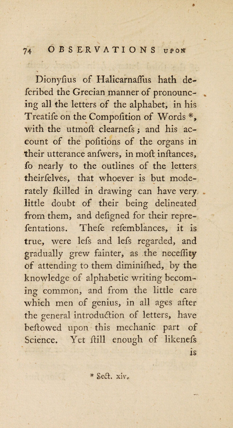 »* Dionyfius of Halicarnaffus hath de~ fcribed the Grecian manner of pronounc- , ing all the letters of the alphabet, in his Treatife on the Compofition of Words with the utmoft clearnefs; and his ac~ count of the portions of the organs in their utterance anfwers, in moft inftances, fo nearly to the outlines of the letters theirfelves, that whoever is but mode¬ rately Ikilled in drawing can have very little doubt of their being delineated from them, and deligned for their repre- fentations. Thefe refemblances, it is true, were lefs and lefs regarded, and gradually grew fainter, as the neceffity of attending to them diminifhed, by the knowledge of alphabetic writing becom¬ ing common, and from the little care which men of genius, in all ages after the general introduction of letters, have bellowed upon this mechanic part of Science. Yet Hill enough of likenefs is * £e&amp;, xivo