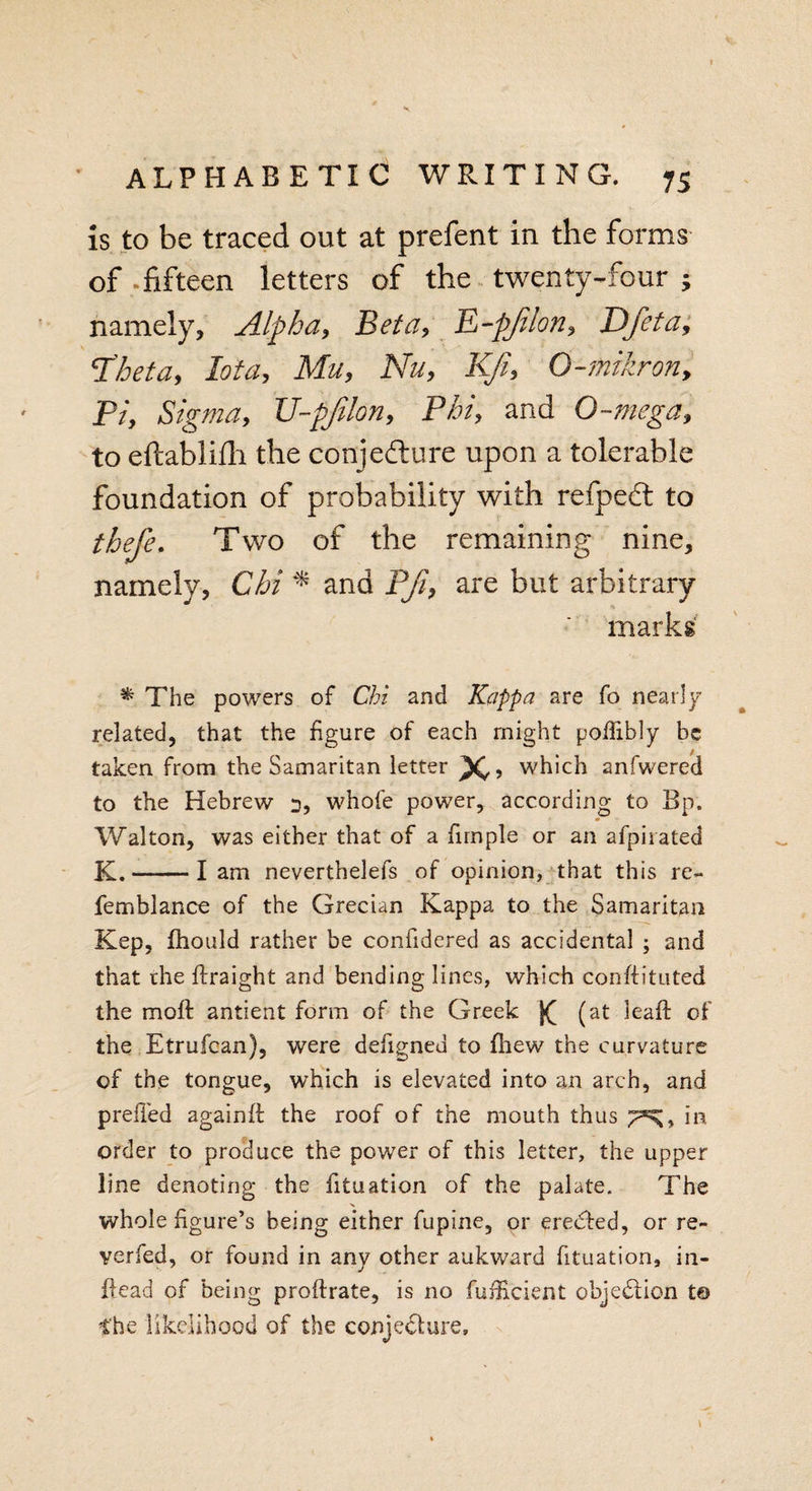 is to be traced out at prefent in the forms of.fifteen letters of the twenty-four; namely. Alpha, Beta, E-pJilon, Dfeta, ‘Theta, Iota, Mu, Nu, Kfi, O-mikron, Pi, Sigma, U-pfilon, Phi, and O-mega, to eftablifh the conjecture upon a tolerable foundation of probability with refpedt to thefe. Two of the remaining nine, namely, Chi * and Pji, are but arbitrary marks % The powers of Chi and Kappa are fo nearly related, that the figure of each might poffibly be taken from the Samaritan letter x. which anfwered to the Hebrew 3, whole power, according to Bp. Walton, was either that of a firnple or an afpirated K.-lam neverthelefs of opinion, that this re- femblance of the Grecian Kappa to the Samaritan Kep, fhould rather be confidered as accidental ; and that the flraight and bending lines, which conffituted the moft antient form of the Greek (at leaf!: of the Etrufcan), were defigned to fhew the curvature of the tongue, which is elevated into an arch, and prefled againft the roof of the mouth thus in order to produce the power of this letter, the upper line denoting the fituation of the palate. The whole figure’s being either fupine, or erected, or re¬ verie d, or found in any other aukward fituation, in- itead of being proflrate, is no fuflicient objection t© the likelihood of the conjecture.