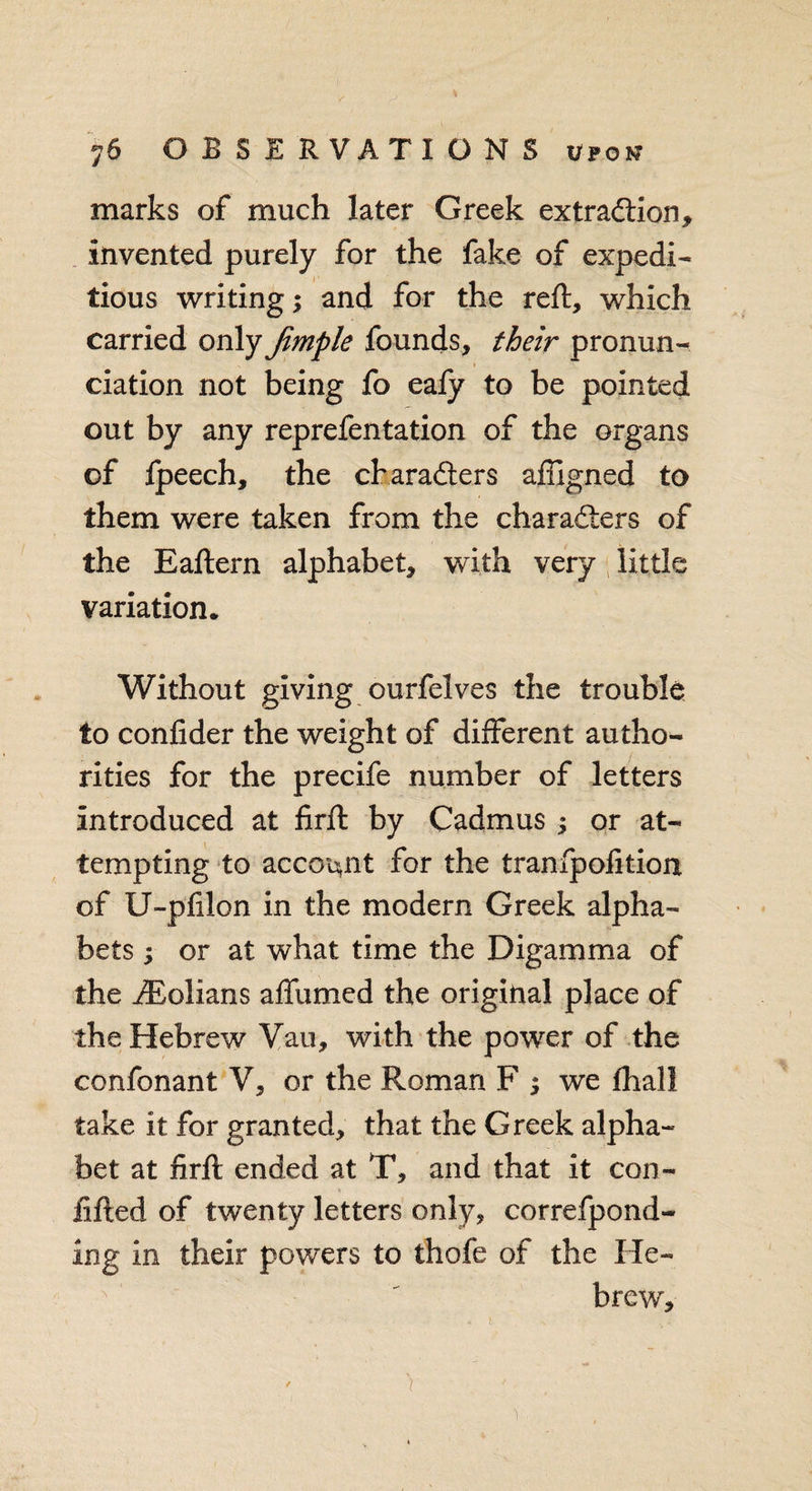 marks of much later Greek extraction, invented purely for the fake of expedi¬ tious writing; and for the reft, which carried only Jimple founds, their pronun- ciation not being fo ealy to be pointed out by any reprefentation of the organs of fpeech, the characters afligned to them were taken from the characters of the Eaftern alphabet, with very little variation* Without giving ourfelves the trouble to confider the weight of different autho¬ rities for the precife number of letters introduced at firft by Cadmus ; or at¬ tempting to account for the tranfpolition of U-pfilon in the modern Greek alpha¬ bets ; or at what time the Digamma of the iBolians affumed the original place of the Hebrew Van, with the power of the confonant V, or the Roman F ; we lhali take it for granted, that the Greek alpha¬ bet at firft ended at T, and that it con- fifted of twenty letters only, correfpond- ing in their powers to thole of the He¬ brew, ' v