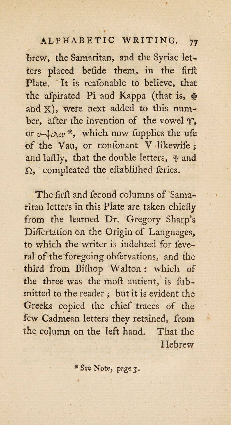 brew, the Samaritan, and the Syriac let¬ ters placed befide them, in the firft Plate. It is reafonable to believe, that ✓ the afpirated Pi and Kappa (that is, and x)&gt; were next added to this num¬ ber, after the invention of the vowel T&gt; or which now fupplies the ufe of the Vau, or confonant V likewife ; * and laftly, that the double letters, and Sl9 compleated the eftablifhed feries. The firft and fecond columns of Sama¬ ritan letters in this Plate are taken chiefly from the learned Dr. Gregory Sharp’s Differtation on the Origin of Languages, to which the writer is indebted for feve- ral of the foregoing obfervations, and the third from Bi£hop Walton : which of the three was the moft antient, is fub- mitted to the reader ; but it is evident the Greeks copied the chief traces of the few Cadmean letters they retained, from the column on the left hand. That the Hebrew * See Note, page 3.