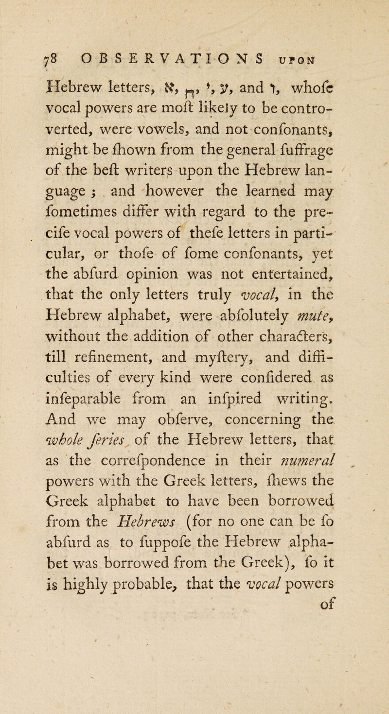 Hebrew letters, n» b y, and 1, whofb vocal powers are moft likely to be contro¬ verted, were vowels, and not confonants, might be fhown from the general fuffrage of the beft writers upon the Hebrew lan¬ guage ; and however the learned may fometimes differ with regard to the pre- cife vocal powers of thefe letters in parti¬ cular, or thofe of fome confonants, yet the abfurd opinion was not entertained, that the only letters truly vocal, in the Hebrew alphabet, were abfolutely mute, without the addition of other characters, till refinement, and myftery, and diffi¬ culties of every kind were confidered as infeparable from an infpired writing. And we may obferve, concerning the whole feries of the Hebrew letters, that as the correfpondence in their numeral powers with the Greek letters, fhews the Greek alphabet to have been borrowed from the Hebrews (for no one can be fo abfurd as to fuppofe the Hebrew alpha¬ bet was borrowed from the Greek), fo it is highly probable, that the vocal powers of