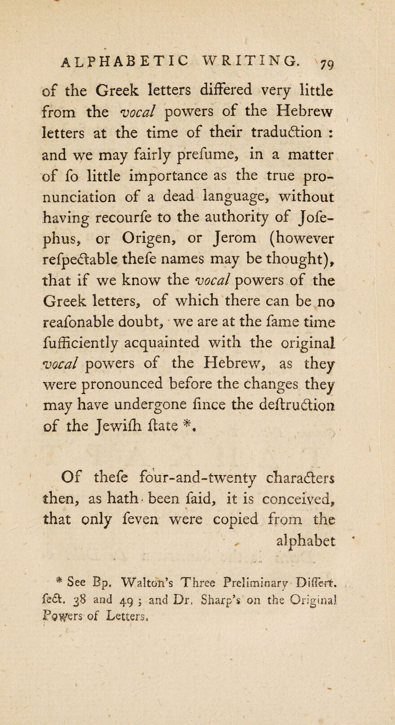 ’ &gt;, M .. ** ■VV ’ . of the Greek letters differed very little from the vocal powers of the Hebrew letters at the time of their tradudtion : and we may fairly presume* in a matter of fo little importance as the true pro¬ nunciation of a dead language, without having recourfe to the authority of Jofe- phus, or Origen, or Jerom (however refpedable thefe names may be thought), that if we know the vocal powers of the Greek letters, of which there can be no reafonable doubt, we are at the fame time fufficiently acquainted with the original vocal powers of the Hebrew, as they were pronounced before the changes they may have undergone fmce the deftrudion of the Jewifh date Of thefe four-and-twenty characters then, as hath^ been faid, it is conceived, that only feven were copied from the alphabet -* '• ‘ r * See Bp, Walton’s Three Preliminary DMFert. fe£t, 38 and 49 ; and Dr. Sharp’s on the Original Powers of Letters,