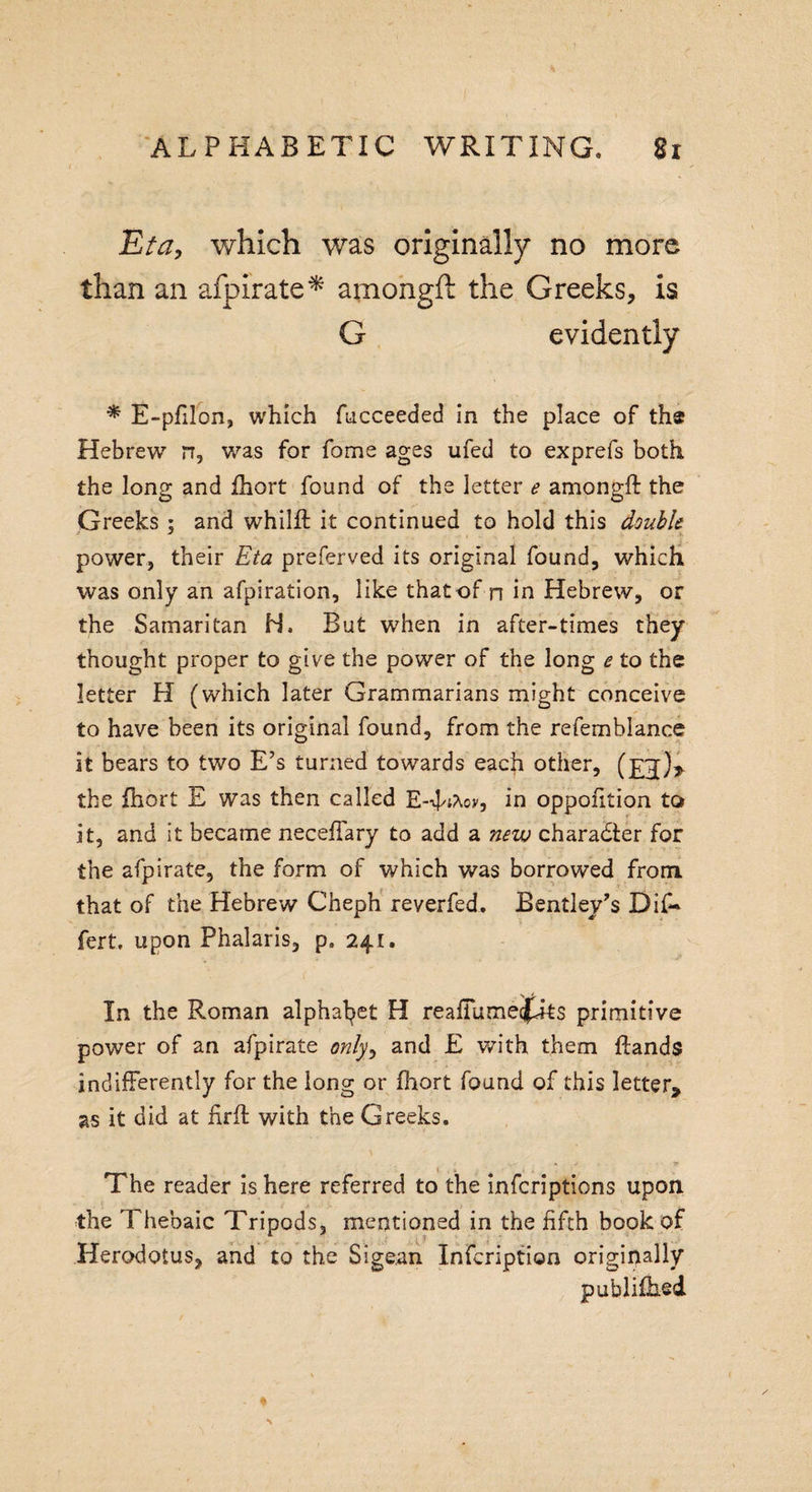 Eta, which was originally no more than an afpirate* amongft the Greeks, is G evidently * E-pfilon, which fucceeded in the place of th$ Hebrew rr, was for fome ages ufed to exprefs both, the long and fhort found of the letter e amongft the Greeks ; and whilft it continued to hold this double power, their Eta preferved its original found, which was only an afpiration, like thatof n in Hebrew, or the Samaritan H. But when in after-times they thought proper to give the power of the long e to the letter H (which later Grammarians might conceive to have been its original found, from the refemblance it bears to two E’s turned towards each other, (£j[)&gt; the fhort E was then called E-nfAov, in oppofttion to it, and it became neceffary to add a new charadter for the afpirate, the form of which was borrowed from that of the Hebrew Cheph reverfed. Bentley’s Dif* fert, upon Phalaris, ps 241. In the Roman alphabet H reaffumetfits primitive power of an afpirate only, and E with them ftands indifferently for the long or fhort found of this letter, as it did at firft with the Greeks. » y * • ■ t The reader is here referred to the infcriptions upon the Thebaic Tripods, mentioned in the fifth book of Herodotus, and to the Sigsan Infcription originally published