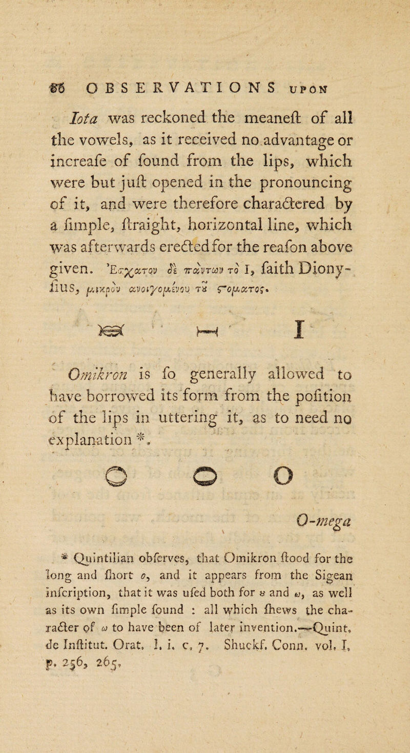 Iota was reckoned the me an eft of all the vowels, as it received no advantage or increafe of found from the lips, which were but juft opened in the pronouncing of it, and were therefore charactered by a fimple, ftraight, horizontal line, which was afterwards ereCted for the reafon above given, ’e?%cctqv SI ir&amp;ivTcov to i, faith Diony- iius, jwixpSu ccvoiyofxsvou ta fo^ccro;* Omikron is fo generally allowed to have borrowed its form from the petition of the lips in uttering it, as to need no explanation Jl , o o o Q-mega * Quintilian obferves, that Omikron flood for the long and fliort &lt;?, and it appears from the Sigean infcription, that it was ufed both for » and as well as its own fimple found : all which fhews the cha- jailer of a to have been of later invention.*—Quint, de Inftitut. Orat 1. L c, 7. Shuckf, Conn, voh I, p. 2^6, 265,