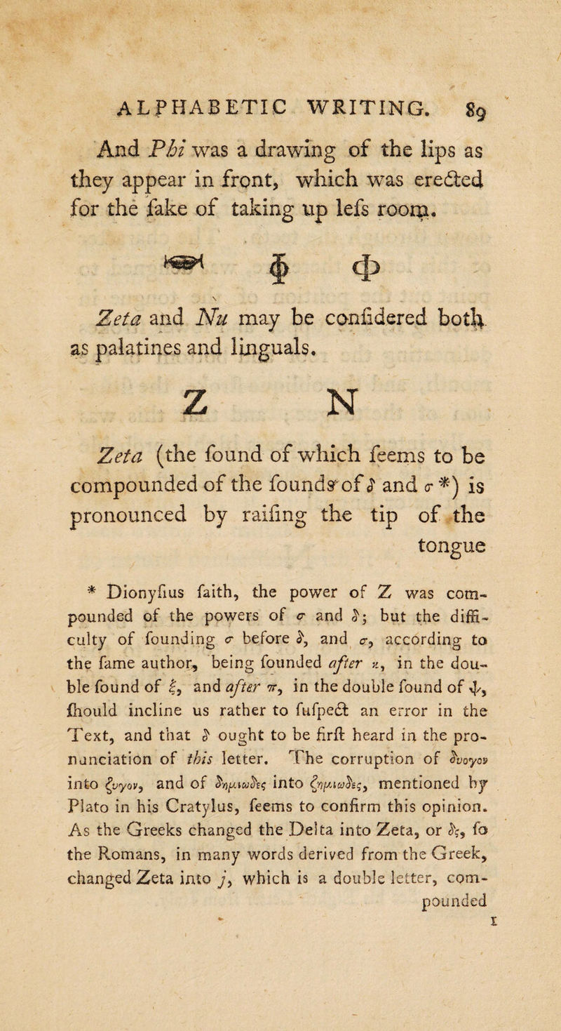 And Phi was a drawing of the lips as they appear in front, which was ereiled for the fake of taking up lefs room. Zeta and Nu may be confidered botlt. as palatines and Jinguals. Z N Zeta (the found of which feems to be compounded of the founds of $ and &lt;r is pronounced by railing the tip of the tongue * Dionyfius faith, the power of Z was com¬ pounded of the powers of c and but the diffi¬ culty of founding cr before and cr, according to the fame author, being founded after x9 in the dou¬ ble found of and after tt, in the double found of fhould incline us rather to fufpedf an error in the Text, and that ^ ought to be firft heard in the pro¬ nunciation of this letter. The corruption of Aoyo» into fyyov, and of into fyipiahq) mentioned by Plato in his Cratylus, feems to confirm this opinion. As the Greeks changed the Delta into Zeta, or fo the Romans, in many words derived from the Greek, changed Zeta into jy which is a double letter, com¬ pounded * r