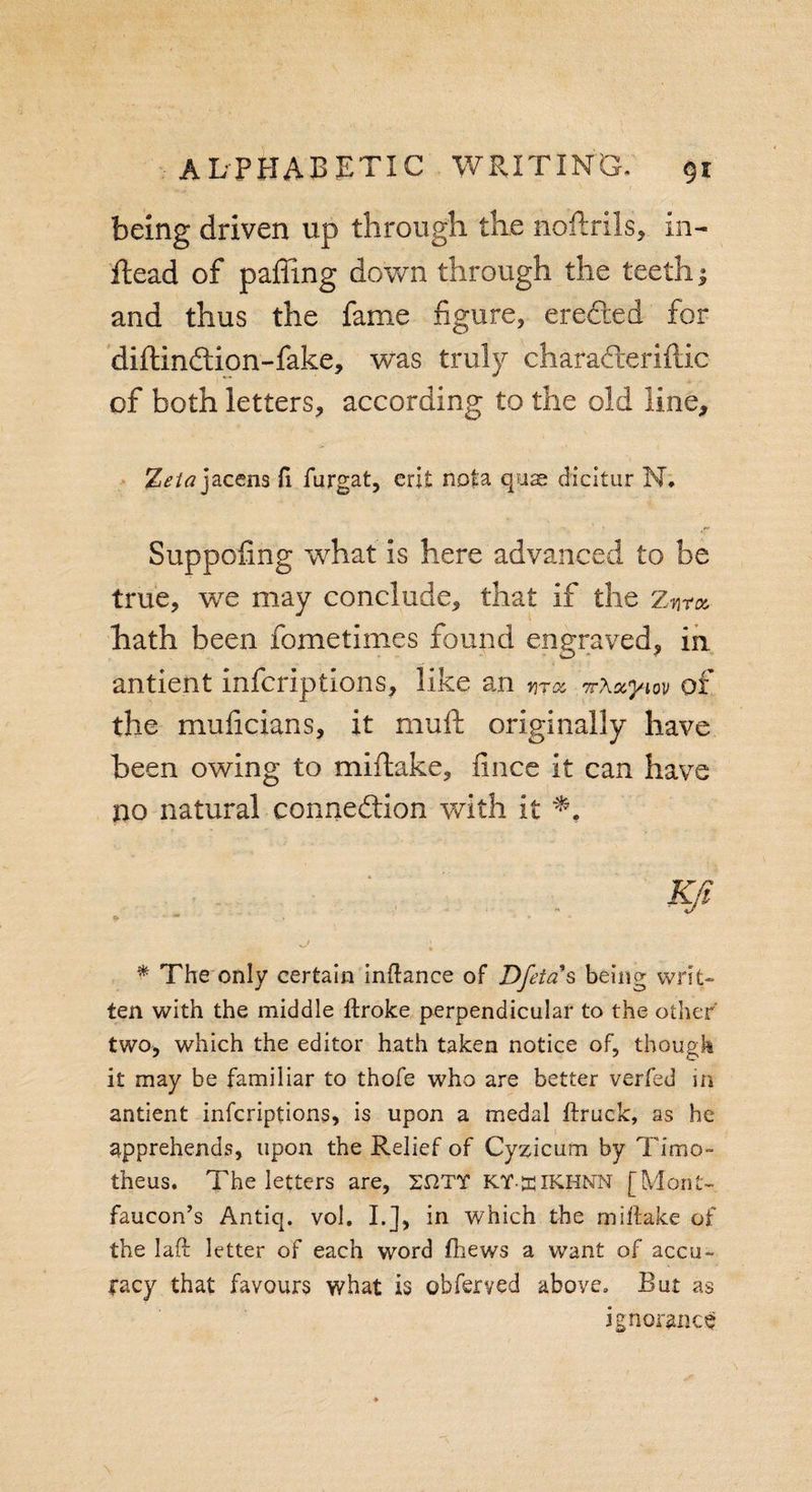 being driven up through the noftrils, in- ftead of paffing down through the teeth; and thus the fame figure, ereded for diftindion-fake, was truly charaderillic of both letters, according to the old line, %eta jacens ft furgat, erit nota quae dicitur N. Suppofing what is here advanced to be true, we may conclude, that if the znm hath been fometimes found engraved, in antient infcriptions, like an yit&amp; nXccym of the muficians, it mull originally have been owing to miftake, fince it can have no natural connection with it . Kfl * The only certain inftance of Dfetas being writ¬ ten with the middle ftroke perpendicular to the other two, which the editor hath taken notice of, though it may be familiar to thofe who are better verfed in antient infcriptions, is upon a medal (truck, as he apprehends, upon the Relief of Cyzicum by Time- theus. The letters are, 2UTT KY-ffiiKHNN [Mont- faucon’s Antiq. vol. I.], in which the miftake of the laft letter of each word (hews a want of accu¬ racy that favours what is obferved above. But as ignorance