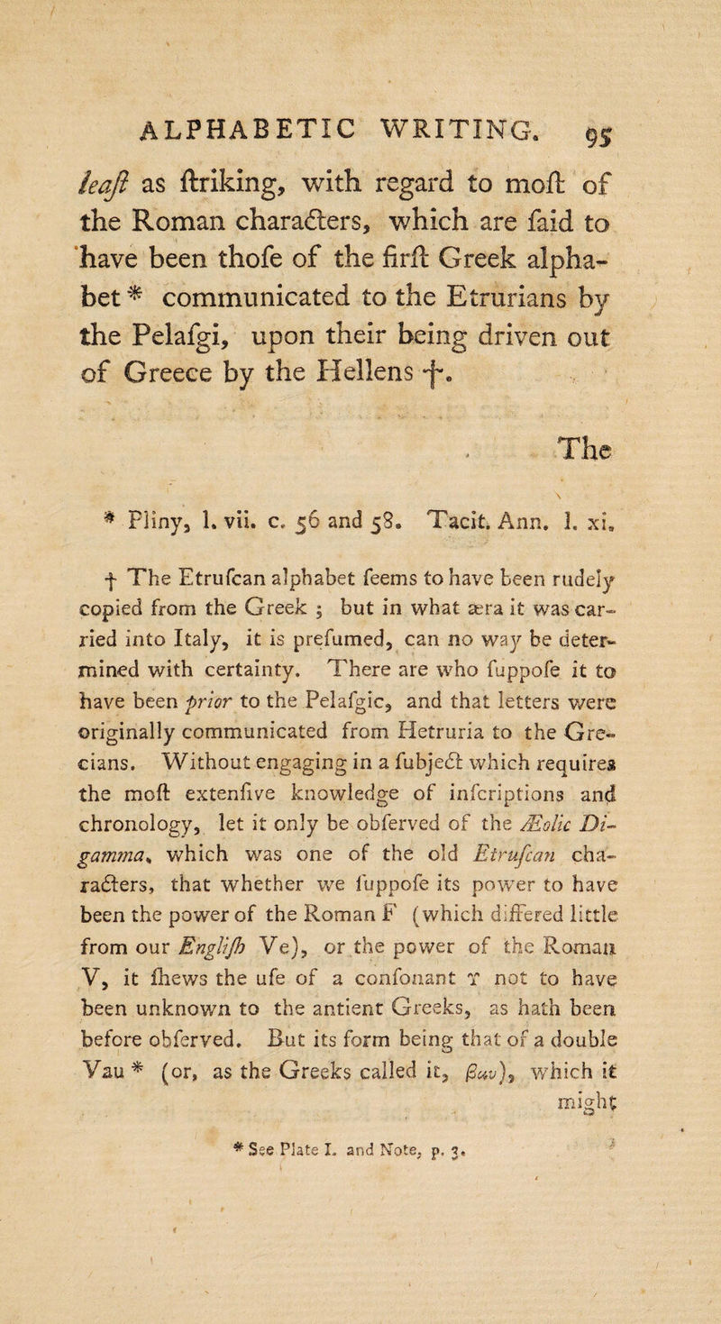 / ALPHABETIC WRITING. 95 leafi as ftriking, with regard to moft of the Roman characters, which are faid to have been thofe of the firft Greek alpha¬ bet * communicated to the Etrurians by the Pelafgi, upon their being driven out of Greece by the Hellens •f. The \ # Pliny, 1. vii. c, 56 and 58. Tacit. Ann. 1. xi. f The Etrufcan alphabet feems to have been rudely copied from the Greek ; but in what sera it was car¬ ried into Italy, it is prefumed, can no way be deter¬ mined with certainty. There are who fuppofe it to have been prior to the Pelafgic, and that letters were originally communicated from Hetruria to the Gre¬ cians. Without engaging in a fubjedi which requires the moft extenfive knowledge of infcriptions and chronology, let it only be obferved of the /Eolic Di¬ gamma„ which was one of the old Etrufcan cha¬ racters, that whether we fuppofe its power to have been the power of the Roman F (which differed little from our Engltjh Ve), or the power of the Roman V, it fhews the ufe of a confonant ? not to have been unknown to the antient Greeks, as hath been before obferved. But its form being that of a double Yau * (or, as the Greeks called it, which it might #See Plate I» and Note, p. 3. &lt;