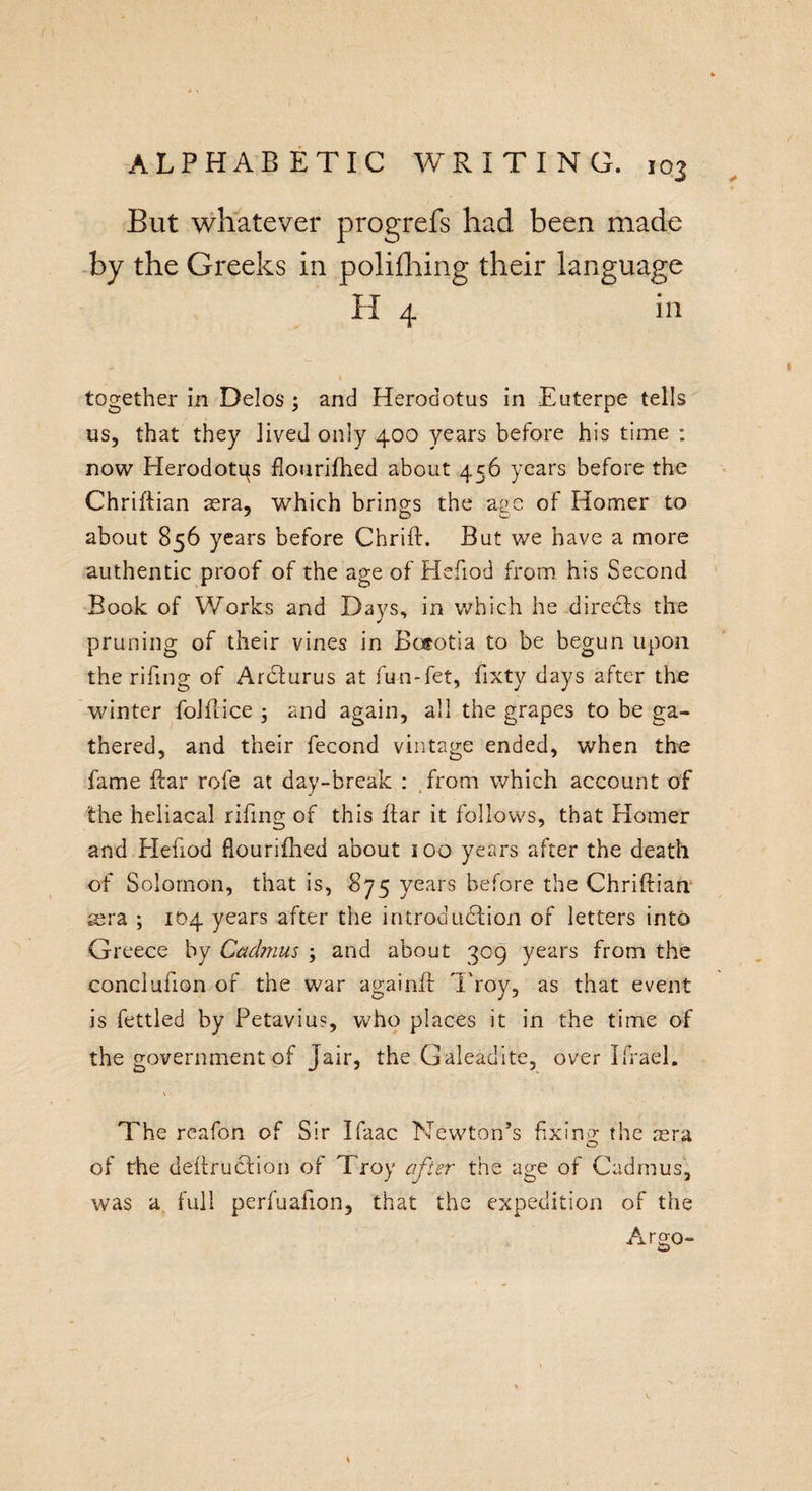 But whatever progrefs had been made by the Greeks in polifhing their language H 4 in together in Delos ; and Herodotus in Euterpe tells us, that they lived only 400 years before his time : now Herodotps flourifhed about 456 years before the Chriftian sera, which brings the age of Homer to about 856 years before Chrift. But we have a more authentic proof of the age of Hefiod from his Second Book of Works and Days, in which he directs the pruning of their vines in Bosotia to be begun upon the rifing of Ardfurus at fun-fet, fixty days after the winter folflice ; and again, all the grapes to be ga¬ thered, and their fecond vintage ended, when the fame ftar rofe at day-break : from which account of the heliacal rifing of this liar it follows, that Homer and Hefiod flourifhed about 100 years after the death of Solomon, that is, 875 years before the Chriftian sera ; 104 years after the introduction of letters into Greece by Cadmus ; and about 309 years from the conclufion of the war againft Troy, as that event is fettled by Petaviu?, who places it in the time of the government of Jair, the Galeadite, over Ifrael. The reafon of Sir Ifaac Newton’s fixing the sera of the deftruction of Troy after the age of Cadmus, was a full perfuafion, that the expedition of the Argo-