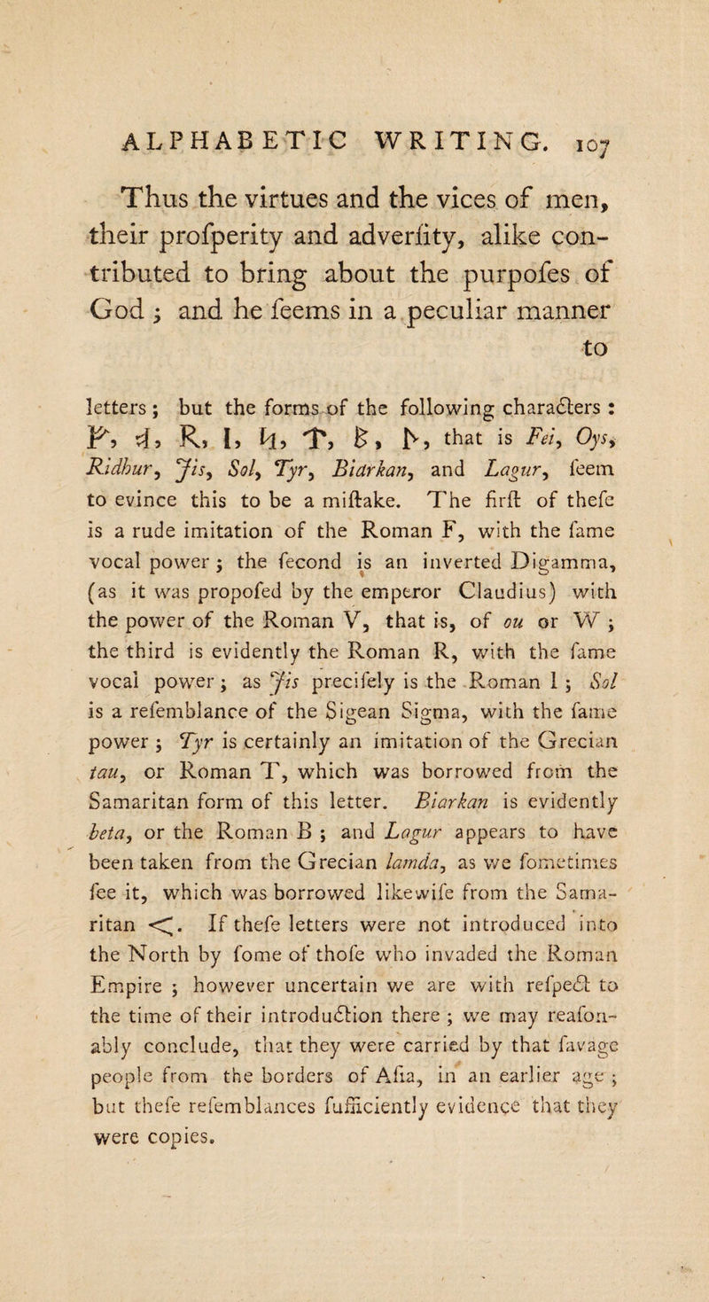 Thus the virtues and the vices of men, their profperity and adverfity, alike con¬ tributed to bring about the purpofes of God y and he feems in a peculiar manner to letters ; but the forms of the following characters : 43 R, I, h, T, h, that is Fet, Oys&gt; Ridhur, Jis, Sol, Tyr, Bidrkan, and Lagur, feem to evince this to be a miftake. The firfl of thefe is a rude imitation of the Roman F, with the fame vocal power ; the fecond is an inverted Digamma, (as it was propofed by the emperor Claudius) with the power of the Roman V, that is, of ou or W ; the third is evidently the Roman R, with the fame vocal power; as Jis precifely is the Roman 1 ; Sol is a refemblance of the Sigean Sigma, with the fame power ; Tyr is certainly an imitation of the Grecian tatty or Roman T, which was borrowed from the Samaritan form of this letter. Blarkan is evidently beta, or the Roman B ; and Lagur appears to have been taken from the Grecian lamda, as we Sometimes fee it, which was borrowed like wife from the Sama¬ ritan &lt;G If thefe letters were not introduced into the North by fome of thofe who invaded the Roman Empire ; however uncertain we are with refpedl to the time of their introduction there ; we may reafon- ably conclude, that they were carried by that lavage people from the borders of Afia, in an earlier age ; but thefe refemblances Sufficiently evidence that they were copies.