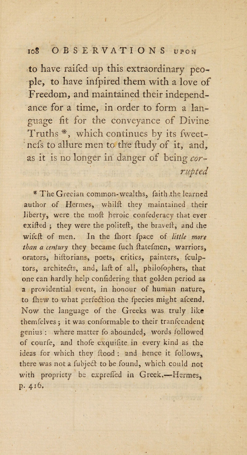 I 10S OBSERVATIONS upon to have raifed up this extraordinary peo¬ ple, to have infpired them with a love of Freedom, and maintained their independ- ance for a time, in order to form a lan¬ guage fit for the conveyance of Divine Truths which continues by its fweet- nefs to allure men to the ftudy of it, and, as it is no longer in danger of being cor- * 71ie Grecian common-wealths, faith .the learned author of Hermes, whilft they maintained their liberty, were the mo ft heroic confederacy that ever exifted ; they were the politeft, the braveft, and the wifeft of men. In the ihort fpace of little more than a cer\lury they became fuch ftatefmcn, warriors, orators, hiftorians, poets, critics, painters, fculp- tors, architects, and, laft of all, pfcilofophers, that one can hardly help confidering that golden period as a providential event, in honour of human nature, to Iliew to what perfection the fpecies might afcend. Now the language of the Greeks was truly like themfelves \ it was conformable to their tranfcendent genius : where matter fo abounded, words followed of courfe, and thofe exquifite in every kind as the ideas for which they ftood : and hence it follows, there was not a fubjeCt to be found, which could not with propriety be exprefled in Greek.—-Hermes, p. 416.