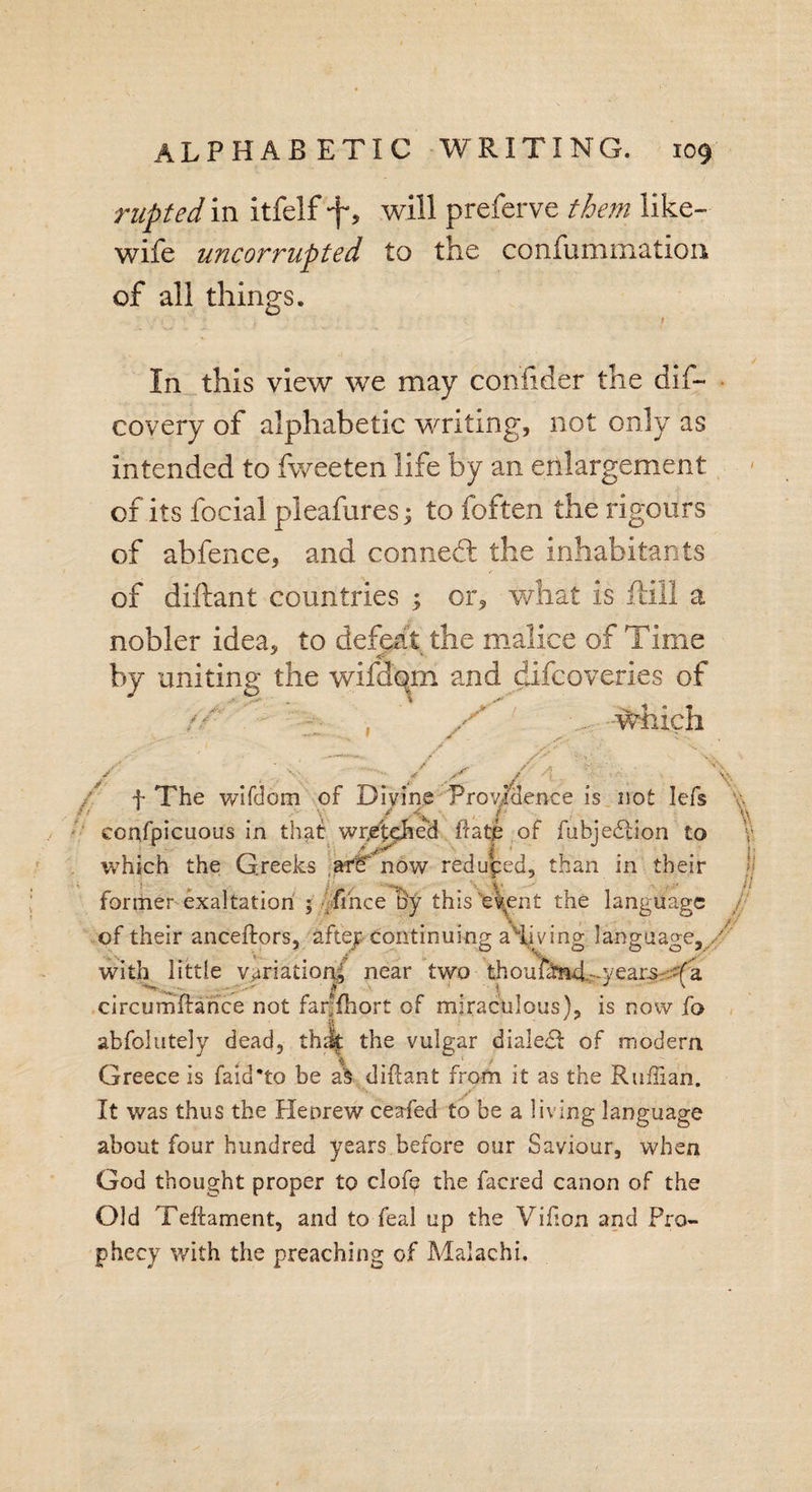 rupted in itfelf will preferve them like- wife uncorrupted to the confummation of all things. In this view we may confider the dis¬ covery of alphabetic writing, not only as intended to fweeten life by an enlargement of its focial pleafures; to foften the rigours of abfence, and conned: the Inhabitants of diftant countries ; or, what is fiill a nobler idea, to defeat the malice of Time by uniting the wifdqm and difcoveries of . . -Which f The wifdom of Divine Providence is not lefs confpicuous in that wr.etpfted ftatp of fubjediion to which the Greeks aff? now reduped, than in their former exaltation ; fthce B'y this eyent the language of their anceftors, aftep continuing aHftvdng language, with little variation^ near two thoufdm4^years.&lt;fa circumftance not farfhort of miraculous), is now fo abfolutely dead, thdj the vulgar dialed! of modern Greece is faid’to be a§ diftant from it as the Ruffian. It was thus the Heorew ceafed to be a living language about four hundred years before our Saviour, when God thought proper to clofe the faered canon of the Old Teftament, and to feal up the Vifton and Pro¬ phecy with the preaching of Malachi.