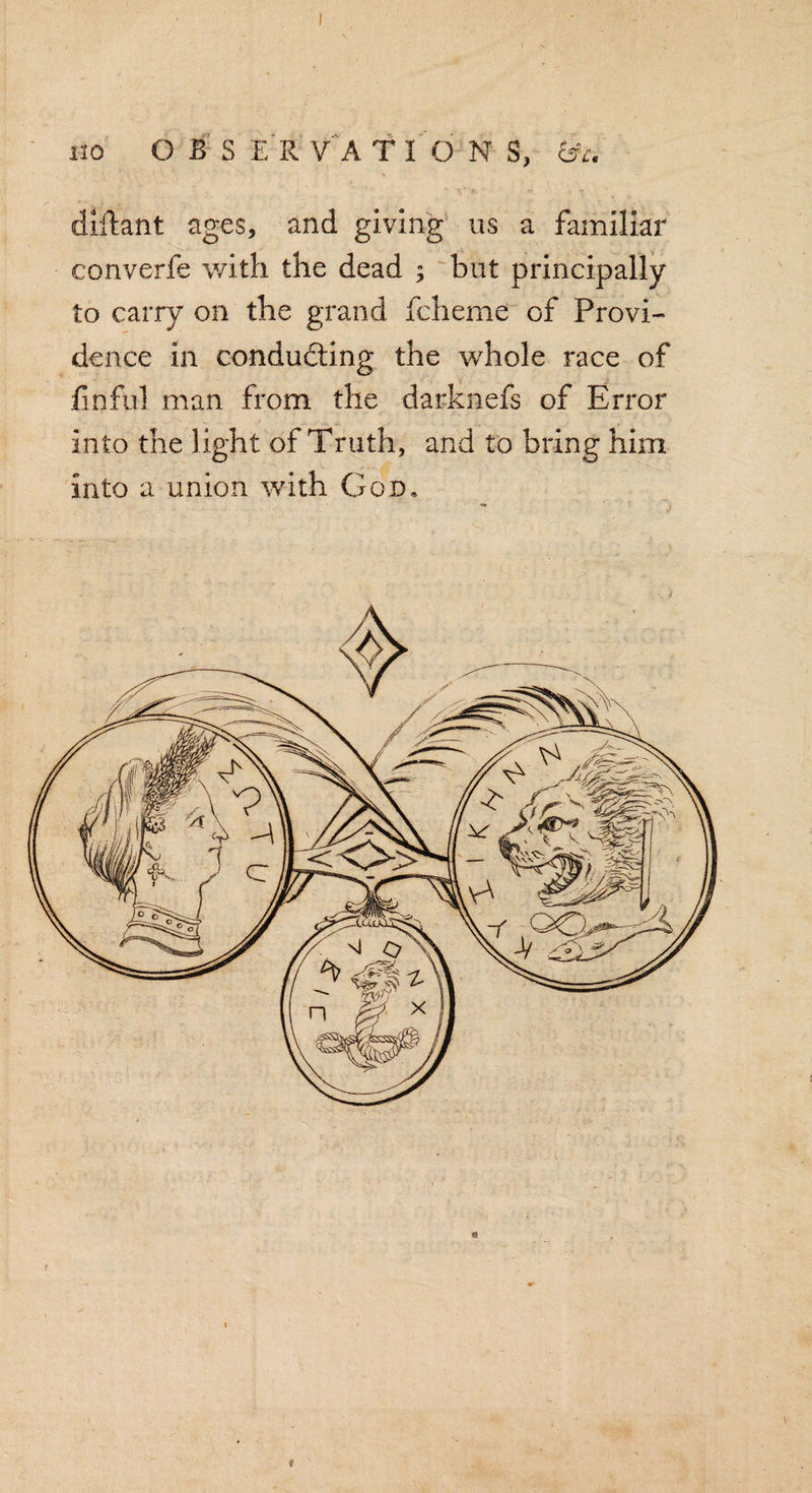 no OBS E R V A T I ON S, &amp;c. diftant ages, and giving us a familiar converfe with the dead ; but principally to carry on the grand fcheme of Provi¬ dence in conducting the whole race of fin fill man from the darknefs of Error into the light of Truth, and to bring him into a union with God, »