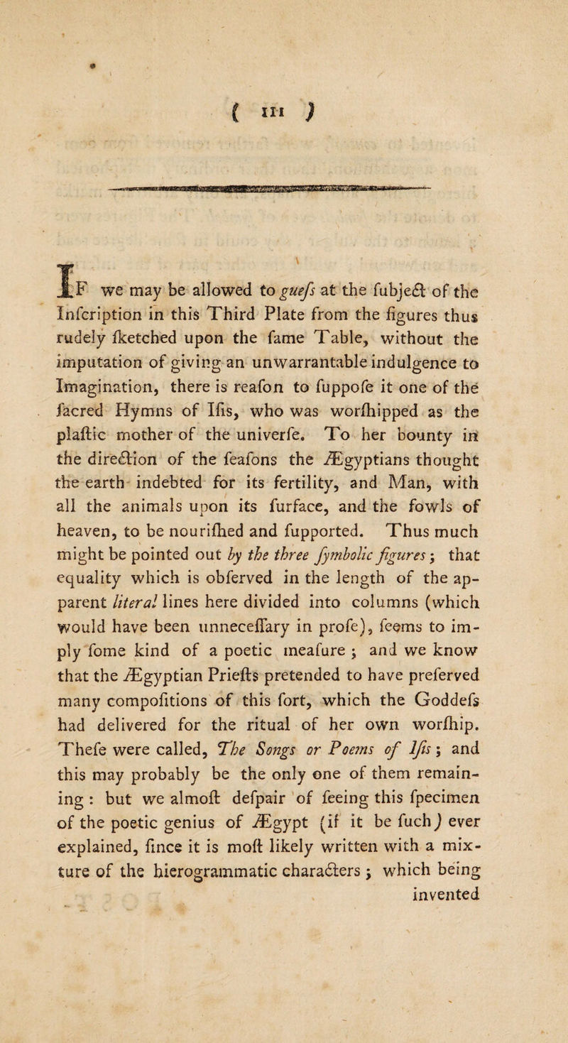 •? ' J.F we may be allowed to guefs at the fubje£l of the Infcription in this Third Plate from the figures thus rudely fketched upon the fame Table., without the imputation of giving an unwarrantable indulgence to Imagination, there is reafon to fuppofe it one of the facred Hymns of Ifis, who was worfhipped as the plaftic mother of the univerfe. To her bounty in the direction of the feafons the /Egyptians thought the earth indebted for its fertility, and Man, with all the animals upon its furface, and the fowls of heaven, to be nouriflied and fupported. Thus much might be pointed out by the three fymbolic figures; that equality which is obferved in the length of the ap¬ parent literal lines here divided into columns (which would have been unneceflary in profe), feems to im¬ ply fome kind of a poetic meafure ; and we know that the ^Egyptian Priefts pretended to have preferved many compofitions of this fort, which the Goddefs had delivered for the ritual of her own worfhip. Thefe were called, The Songs or Foems of lfis; and this may probably be the only one of them remain¬ ing : but we almofl defpair of feeing this fpecimen of the poetic genius of iEgypt (if it be fuch) ever explained, fince it is mod likely written with a mix¬ ture of the hierogrammatic characters; which being invented