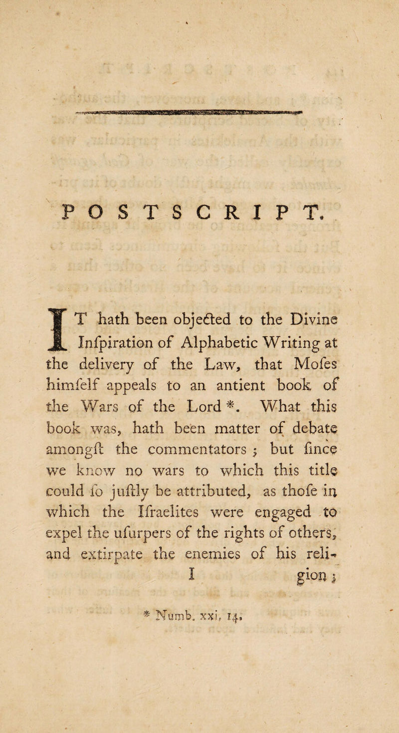 POSTSCRIPT. T hath been objected to the Divine Infpiration of Alphabetic Writing at the delivery of the Law, that Mofes himfelf appeals to an antient book of the Wars of the Lord What this book was5 hath been matter of debate amongft the commentators $ but fmce we know no wars to which this title could fo juftlv be attributed, as thofe in which the Ifraelites were engaged to expel the ufurpers of the rights of others, and extirpate the enemies of his relL I