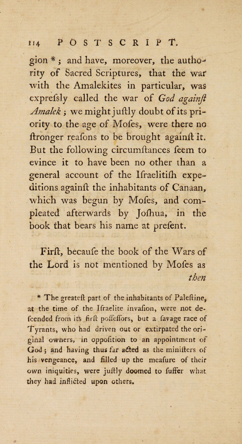 gion ^ ; and have, moreover, the author rity of Sacred Scriptures, that the war with the Amalekites in particular, was exprefsly called the war of God againjl Amalek ; we might juftly doubt of its pri¬ ority to the age of Mofes, were there no ftronger reafons to be brought againft it. But the following circumftances feem to evince it to have been no other than a general account of the Ifraelitifh expe¬ ditions againft the inhabitants of Canaan, which was begun by Mofes, and com- pleated afterwards by Jofhua, in the book that bears his name at prefent. Firft, becaufe the book of the Wars of the Lord is not mentioned by Mofes as then * The greateft part of the inhabitants of Paleftine, at the time of the Ifraelite invafion, were not de- fcended from its firfc pofteftors, but a favage race of Tyrants, who had driven out or extirpated the ori¬ ginal owners, in oppofition to an appointment of God 5 and having thus far a£ted as the minifters of his vengeance, and filled up the meafure of their own iniquities, were juftly doomed to fuffer what they had inflidied upon others.