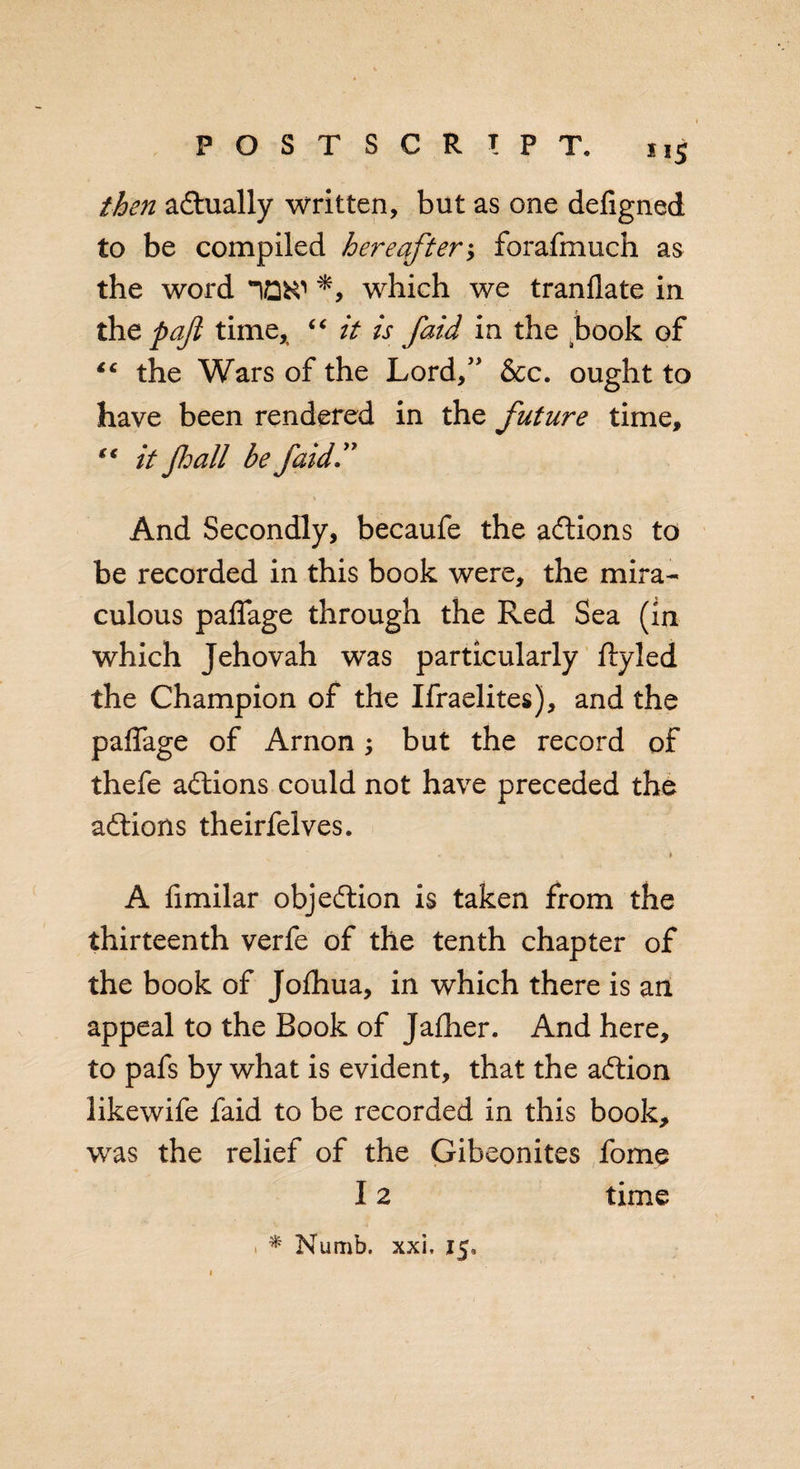 then actually written, but as one defigned to be compiled hereafter; forafmuch as the word which we tranflate in tht p aft time,, “ it is faid in the book of “ the Wars of the Lord,” &amp;c. ought to have been rendered in the future time, “ it fhall be faid And Secondly, becaufe the actions to be recorded in this book were, the mira¬ culous pafiage through the Red Sea (in which Jehovah was particularly ftyled the Champion of the Ifraelites), and the paffage of Arnon; but the record of thefe adtions could not have preceded the adtions theirfelves. * A fimilar objedtion is taken from the thirteenth verfe of the tenth chapter of the book of Jofhua, in which there is an appeal to the Book of Jalher. And here, to pafs by what is evident, that the adtion likewife faid to be recorded in this book, was the relief of the Gibeonites fome 12 time