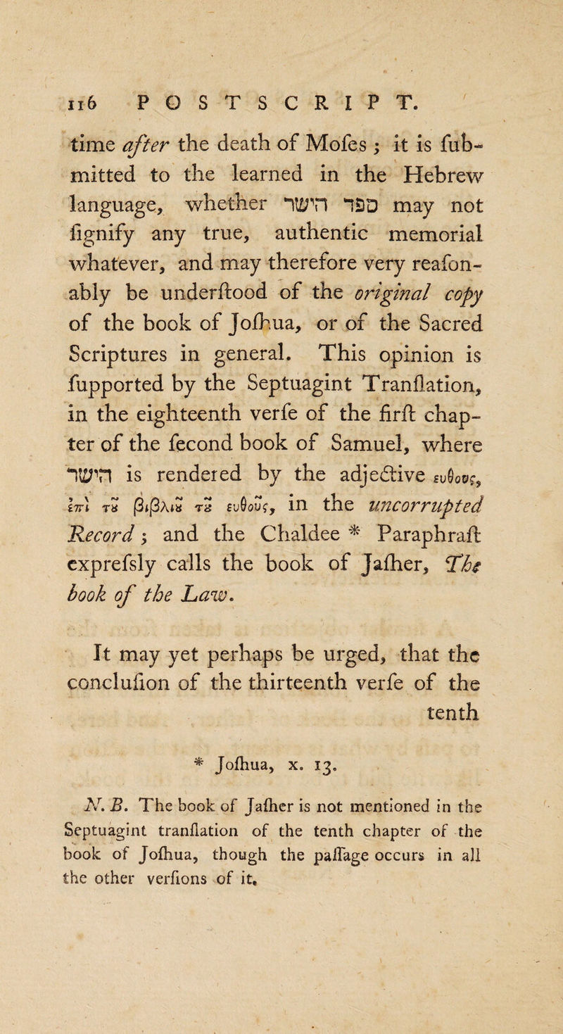 time after the death of Mofes; it is fub- mitted to the learned in the Hebrew language, whether may not fignify any true, authentic memorial whatever, and may therefore very reafon- ably be underftood of the original copy of the book of Jolh.ua, or of the Sacred Scriptures in general. This opinion is fupported by the Septuagint Tranflation, in the eighteenth verfe of the firft chap- ter of the fecond book of Samuel, where ‘“itirn is rendered by the adjedtive svQqo?9 hr\ th (3t[3Aut ns svQouz, in the uncorrupted Record; and the Chaldee * Paraphraft exprefsly calls the book of Jalher, The book of the Law. It may yet perhaps be urged, that the conclufion of the thirteenth verfe of the tenth * Jofhua, x, 13, N. B. The book of Jafher is not mentioned in the Septuagint tranflation of the tenth chapter of the book of Jofhua, though the pailage occurs in all the other verflons of it.