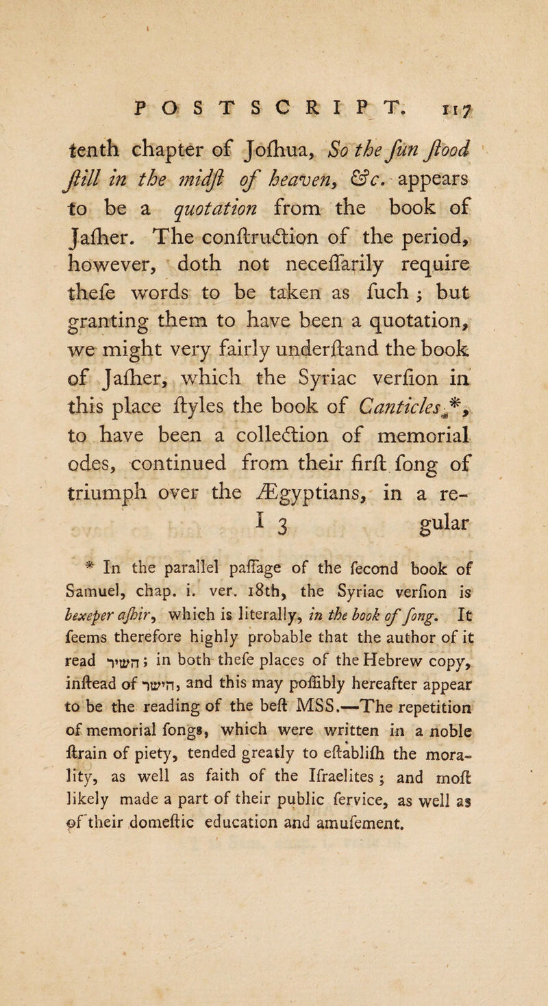 I POSTSCRIPT. 117 tenth chapter of Jofhua, So the fun food fill in the midfl of heaven, &amp;c. appears to be a quotation from the book of Jafher. The conftruCtion of the period, however, doth not neceffarily require thefe words to be taken as fuch : but granting them to have been a quotation, we might very fairly underhand the book of Jafher, which the Syriac verfion in this place ftyles the book of Canticles f, to have been a collection of memorial odes, continued from their firft fong of triumph over the ./Egyptians, in a re- I 3 gular * In the parallel pafTage of the fecond book of Samuel, chap. i. ver. 18th, the Syriac verfion is bexeper afbir, which is literally, in the book of fong. It feems therefore highly probable that the author of it read -pt^n; in both thefe places of the Hebrew copy, inftead of -mpn&gt; and this may poffibly hereafter appear to be the reading of the beft MSS,—The repetition of memorial fongs, which were written in a noble ftrain of piety, tended greatly to eflablifh the mora¬ lity, as well as faith of the Ifraelites ; and rnofl likely made a part of their public fervice, as well as of their domeftic education and amufement.