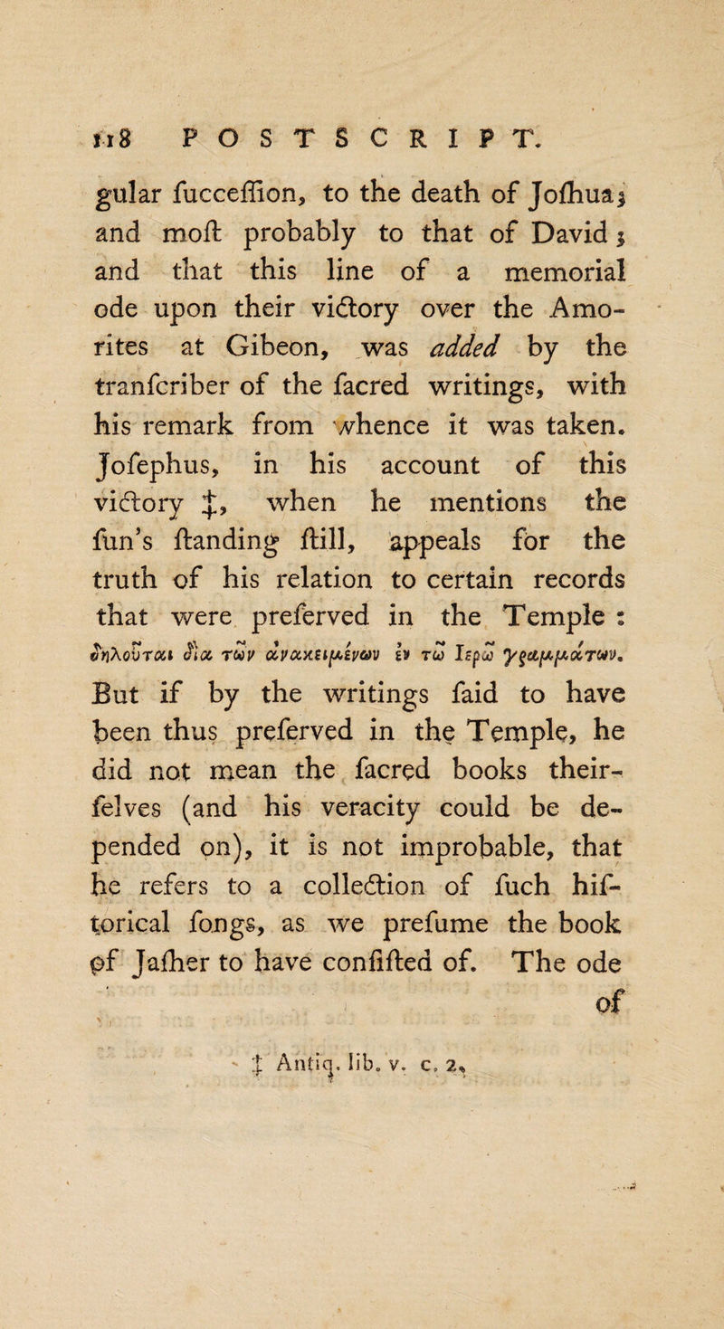 gular fucceffion, to the death of Jofhuaj and mod: probably to that of David 3 and that this line of a memorial ode upon their vidtory over the Amo- rites at Gibeon, was added by the tranfcriber of the facred writings, with his remark from whence it was taken. Jofephus, in his account of this vidlory when he mentions the fun’s ilanding ftill, appeals for the truth of his relation to certain records that were preferved in the Temple : vriXobrou cfioc toov dvocyaipivuv £v tuJ Izpd 'ygapfAdTOiv, But if by the writings faid to have been thus preferved in the Temple, he did not mean the facred books their- felves (and his veracity could be de¬ pended on), it is not improbable, that he refers to a collection of fuch hif~ torical fongs, as we prefume the book pf Jafher to have confifted of. The ode of X Antiq. lib. v. c, 2* • *