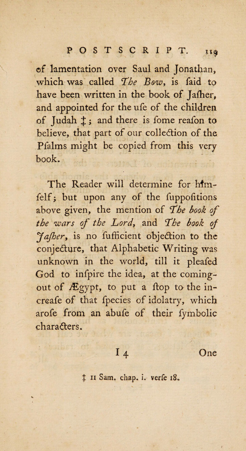 of lamentation over Saul and Jonathan, which was called The Bow, is faid to have been written in the book of Jafher, and appointed for the ufe of the children of Judah J; and there is fome reafon to believe, that part of our collection of the Pfalms might be copied from this very book. The Reader will determine for hfm~ felf; but upon any of the fuppofitions above given, the mention of The book of the wars of the Lord, and Lhe book of fajher&gt; is no fufficient objection to the conjecture, that Alphabetic Writing was unknown in the world, till it pleafed God to infpire the idea, at the coming- out of JEgypt, to put a ftop to the in- creafe of that fpecies of idolatry, which arofe from an abufe of their fymbolic charadters. 14 One X n Sam. chap. i. verfe 18*