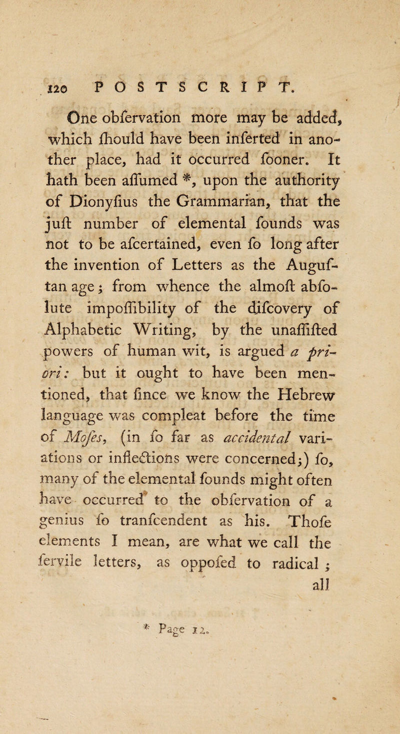 One obfervation more may be added* which fhould have been inferred in ano¬ ther place, had it occurred fooner. It hath been alfumed upon the authority of Dionyfius the Grammarian, that the juft number of elemental founds was not to be afcertained, even fo long after the invention of Letters as the Auguf- tan age; from whence the aim oft abso¬ lute impoffibility of the djfcovery of Alphabetic Writing, by the unafiifted powers of human wit, is argued a pri¬ ori: but it ought to have been men¬ tioned, that fmce we know the Hebrew language was compleat before the time of Mofes, (in fo far as accidental vari¬ ations or inflections were concerned;) fo, many of the elemental founds might often have occurred to the obfervation of a genius fo tranfcendent as his. Thofe elements I mean, are what we call the feryile letters, as oppofed to radical ; * Page 12.