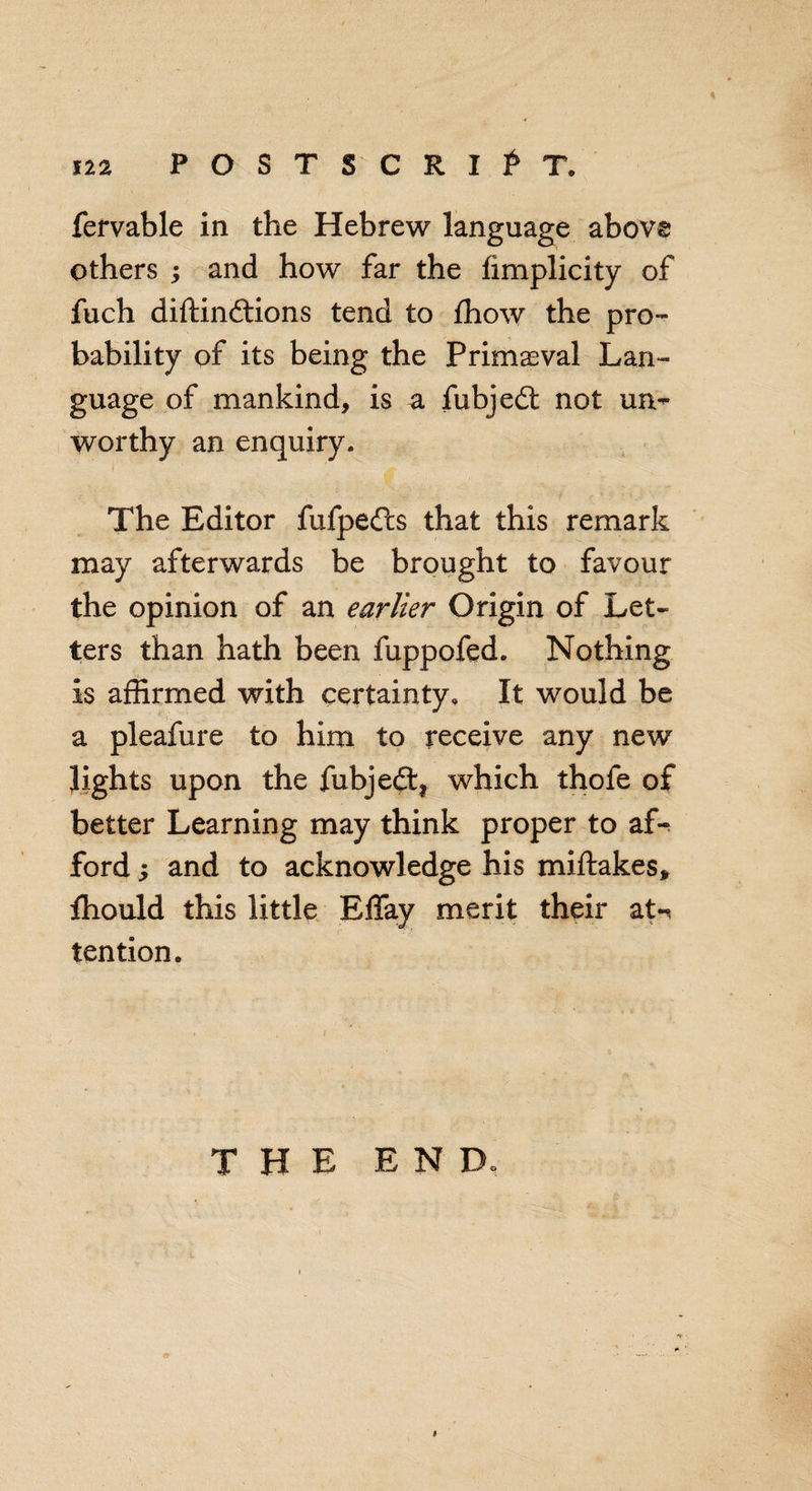 fervable in the Hebrew language above others ; and how far the fimplicity of fuch diftinftions tend to fhow the pro¬ bability of its being the Primeval Lan¬ guage of mankind, is a fubjedt not un- worthy an enquiry. The Editor fufpedls that this remark may afterwards be brought to favour the opinion of an earlier Origin of Let¬ ters than hath been fuppofed. Nothing is affirmed with certainty. It would be a pleafure to him to receive any new lights upon the fubjeft, which thofe of better Learning may think proper to af¬ ford y and to acknowledge his miftakes, fhould this little Effay merit their aN tention. THE END.