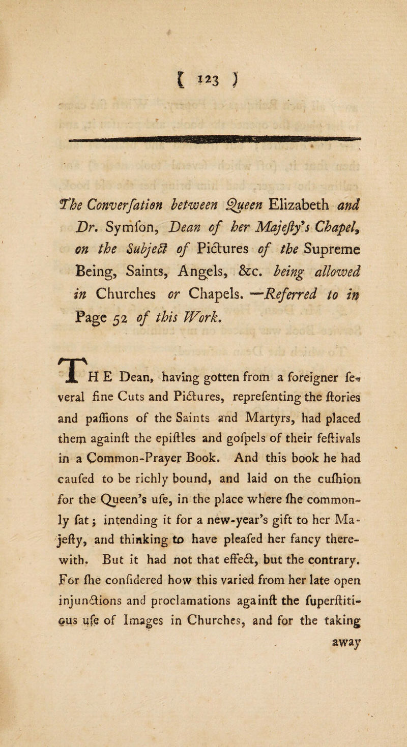 ( I23 ) The Converfation between §&gt;ueen Elizabeth and Dr. Symfon, Dean of her Majefty's Chapel, on the Subject of Pictures of the Supreme Being, Saints, Angels, See. being allowed in Churches or Chapels. —Referred to in Page 52 of this Work. rp JL H E Dean, having gotten from a foreigner fe^ veral fine Cuts and Pictures, reprefenting the ftories and pafiions of the Saints and Martyrs, had placed them againft the epiftles and gofpels of their feftivals in a Common-Prayer Book. And this book he had caufed to be richly bound, and laid on the cufhion for the Queen’s ufe, in the place where {he common¬ ly fat; intending it for a new-year’s gift to her Ma- jefty, and thinking to have pleafed her fancy there¬ with. But it had not that efFedf, but the contrary. For (lie confidered how this varied from her late open injun&amp;ions and proclamations againft the fuperftiti- $us ufe of Images in Churches, and for the taking away