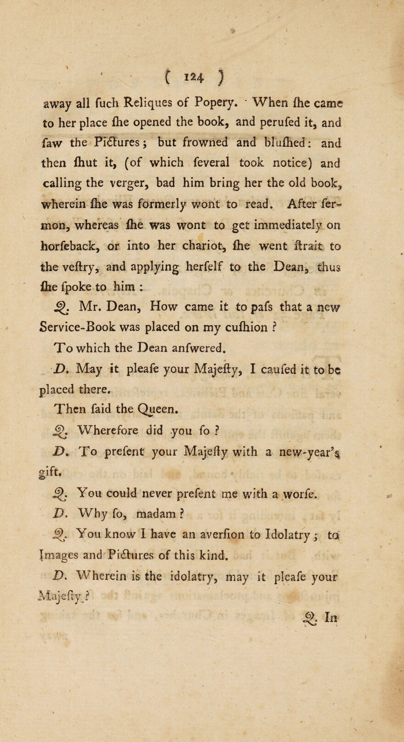 $ t C I24 } away all fuch Reliques of Popery. - When {he came to her place flie opened the book, and perufed it, and faw the Pictures; but frowned and blallied: and then {hut it, (of which feveral took notice) and calling the verger, bad him bring her the old book* wherein {he was formerly wont to read. After fer- mon, whereas ihe was wont to get immediately on horfeback, or into her chariot, fhe went {trait to the veftry, and applying herfelf to the Dean, thus ihe fpoke to him : 4}. Mr. Dean, How came it to pafs that a new Service-Book was placed on my culhion ? To which the Dean anfwered. * D. May it pleafe your Majefty, I caufed it to be placed there. Then faid the Queen. Wherefore did you fo ? D. To prefent your Majedy with a new*year% gift- ifj. You could never prefent me with a worfe. D. Why fo, madam ? You know I have an averfion to Idolatry ; to Images and Pictures of this kind. D. Wherein is the idolatry, may it pleafe your Majefly_? I