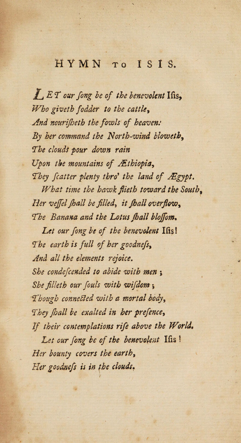 \ HYMN to I S I S* £_jET our fong be of the benevolent Ifis, Who giveth fodder to the cattle, And nourifioeth the fowls of heaven: By her command the North-wind bloweth9 The clouds pour down rain Upon the mountains of AEthiopia, They fatter plenty thro9 the land of ABgypt. What time the hawk fiieth toward the South, Her vejfel Jhall be filled, it fhall overflow, The Banana and the Lotus Jhall blojfom. Let our fong be of the benevolent Ills! The earth is full of her goodnefs, And all the elements rejoice. She condefcended to abide with men j She filleth our fouls with wifdom \ ■ v * Though connected with a mortal bodyy They fioall be exalted in her prefence, If their contemplations rife above the Wmid. Let our fong be of the benevolent Ifis ! Her bounty covers the earthy Her goodnefs is in the clouds. )