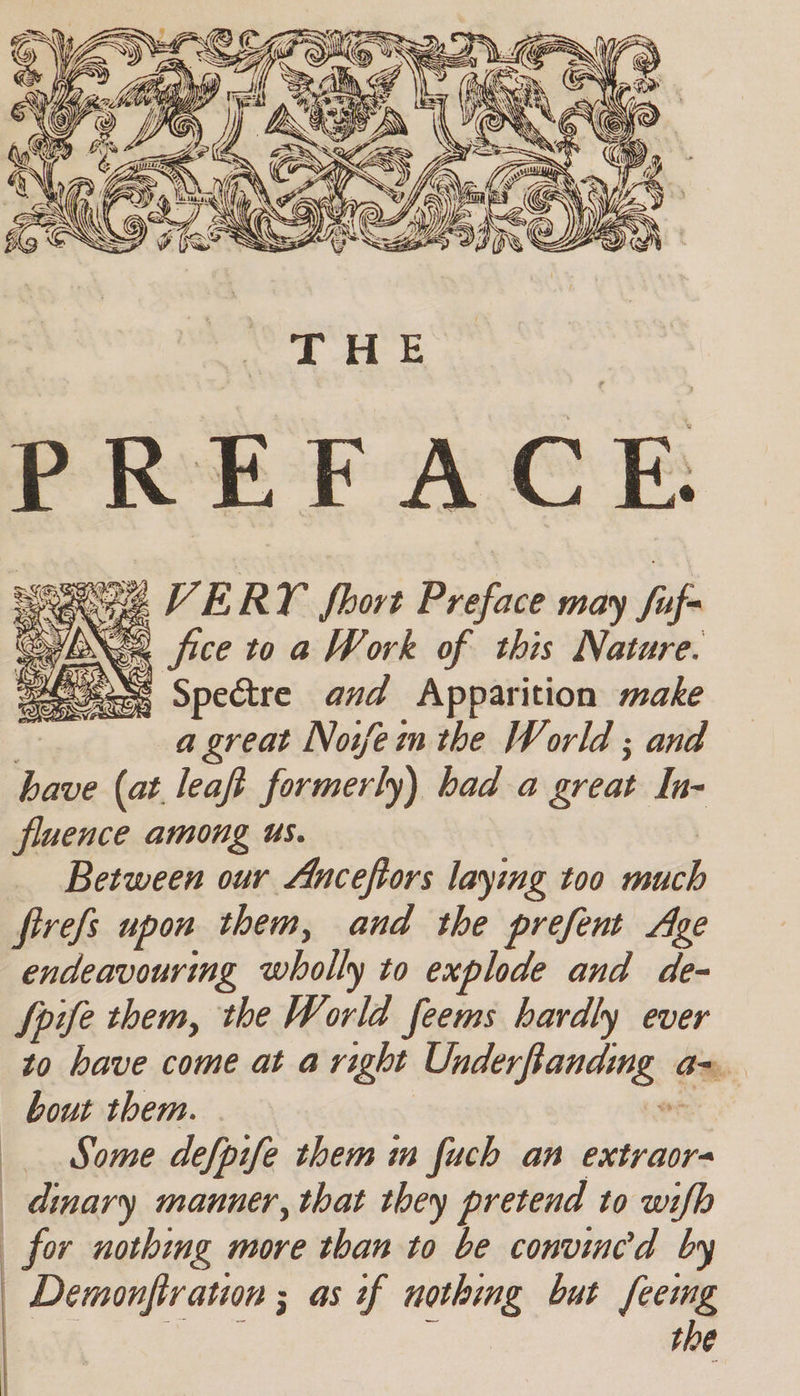 PREFACE. Rae VERY fhort Preface may fuf- ol fice to a Work of this Nature. WSs Spedtre and Apparition make et a great Noifem the World ; and have (at leaft formerly) had a great In- fluence among us. | Between our Anceftors laying too much firefs upon them, and the prefent Ase endeavouring wholly to explode and de- Spife them, the World feems hardly ever to have come at a right Underfanding a=, Some defpife them in fuch an extraor- dinary manner, that they pretend to wifb Demonfivation ; as +f nothing but feemg re : the