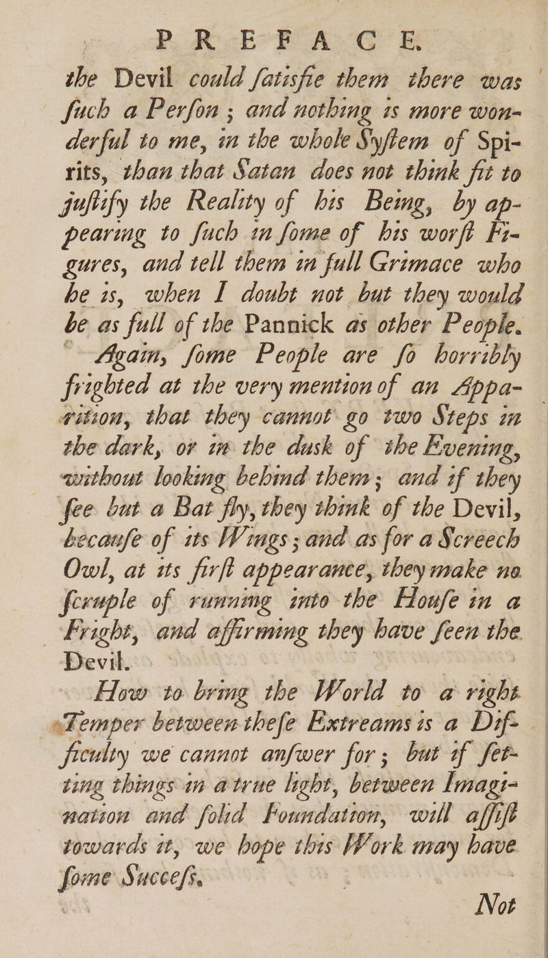 PACE’ AYO fuch a Perfon ; and nothing is more won- derful to me, in the whole Syfiem of Spi- rits, than that Satan does not think jit to pearing to fuch tn fome of bis worft Fi- gures, and tell them in full Grimace who be is, when I doubt not but they would be as full of the Pannick as other People. Again, fome People ave fo horribly wition, that they cannot go two Steps im tbe Lak; or in the dusk of the Evening, without looking behind them; and if they ecaufe of its Wings; and as for a Screech Owl, at its firft appearante, they make no fevuple of running into the Houfe in a bright, and _— they have _ the. Devils How to bring she World to a : ad ficwlty we cannot anfwer for; but of fet ving things m atrue light, between Imag: nation and fold Foundation, will affift eg Si “cele Not