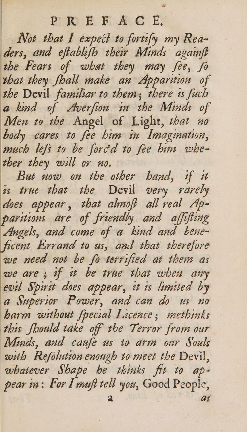 ; w hw fh Ae By, Not that I expec to fortify my Rea- ders, and eftablifb their Minds againft the Fears of what they may fee, fo that they fhall make an Apparitwa of the Devil familiar to them; there as fuch a kind of Averfion in the Minds of ie vo the Angel of Light, that no body cares to fee him in Imagmatun, touch lefs to be fored to fee him whe- ther they will or no. But now on the other hand, if it as true that the Devil very rarely does appear, that almoft all real Ap- partitions are of friendly and affifiing Angels, and come of a kind and bene- ficent Errand to us, and that therefore we need not be fo terrified at them as we are; if it be trae that when any evil Spirit dees appear, it is limited by a Superior Power, and can do us no harm without fpecial Licence; methinks this fhould take off the Terror from our Minds, and caufe us to arm our Souls with Refolution enough to meet the Devil, whatever Shape he thinks fit to ap- pear im: For 1 muft tell you, Good People, as | | |