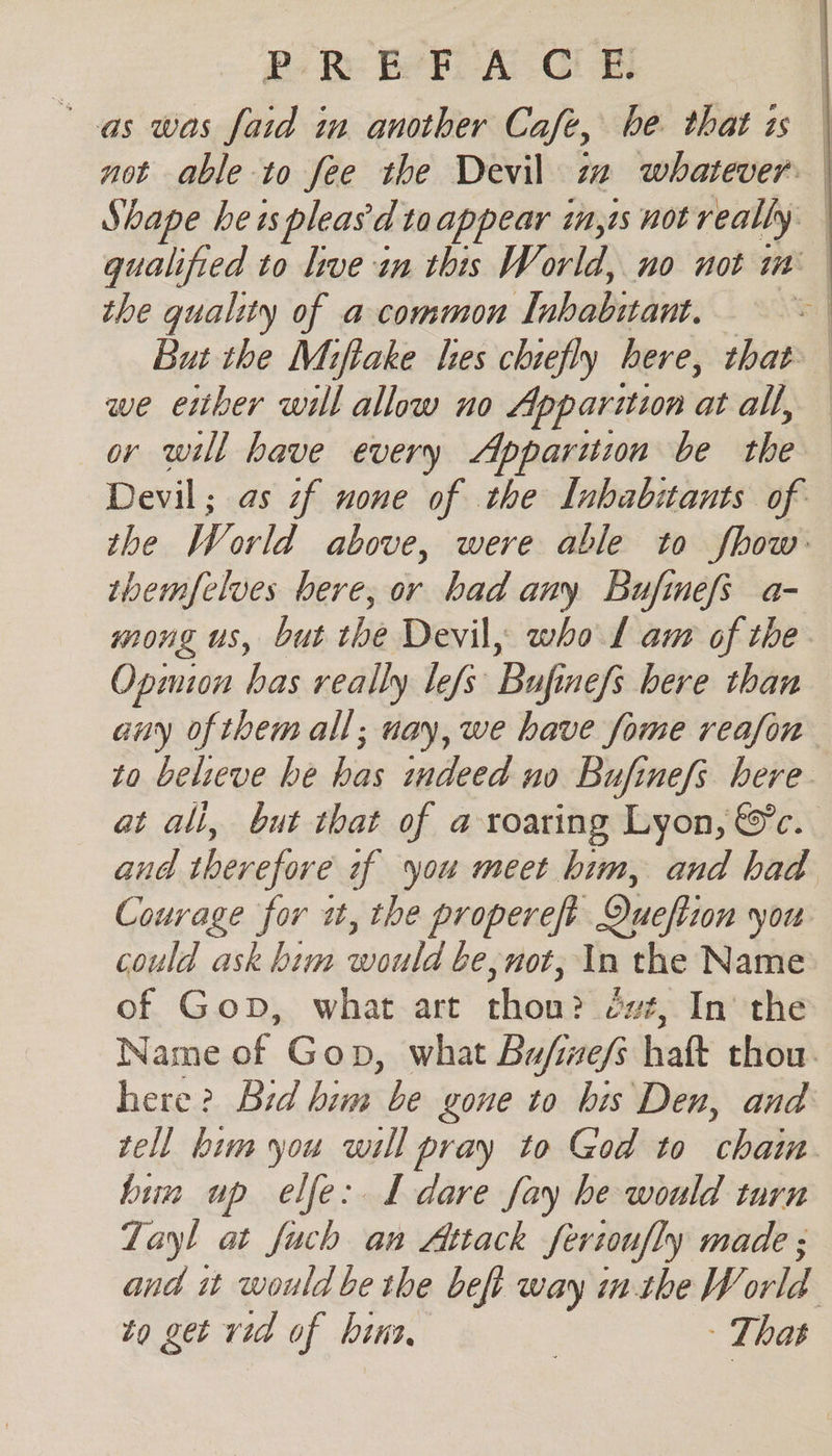 Po Re Be FA CUR | “as was faid im another Cafe, be. that is | not able to fee the Devil zz whatever: | Shape heispleas'd taappear in,is not really qualified to live in this World, no not im the quality of a common [nbabiant. , But the Miftake lies chiefly here, that. we either will allow no Apparition atalh «| or will have every Apparuzin be rhe Devil; as if none of the Inhabitants of the World above, were able to fhow: themfclves here, or had any Bufinefs a- mong us, but the Devil, whol am of the Opmion bas really lefs Bufinefs bere than any of them all; uay, we have fome reafon to believe he has indeed no Bufinefs here at ali, but that of a roaring Lyon, &amp;c. and therefore 2f you meet him, and had Couvage for i, the propereft Queftion you could ask him would be, not, In the Name of Gop, what art thon? évt, In’ the Name of Gop, what Bufine/s haft thou. here? Bid him be gone to bis Den, and tell him you will pray to God to ‘hae bin up elfe: L dare fay be would turn Zayl at fuch an Attack fertoufly made ; and it would be the beft way in. the W td to get vid of bins - That