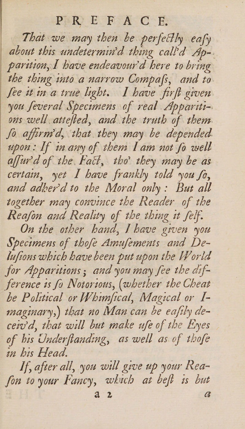 PRR) EOFS A CE That we may then be perfectly eafy about this undetermin’d thing calld Ap-_ — parition,t bave endeavourd here to bring the thing into a narrow Compafs, and to fee it ina true light. I have firft given. you feveral Specimens of real. Appariti- ons well attefied, and the truth of them. fo afirmd, that. they may be depended. upon: If in any of them Lam not fo well alfur'd of the. Fatt, tho they may be as certain, yet I have frankly told you fa, and adberd to the Moral only: But all together may convince the Reader of the Reafon and Reality of the thing it Self. On the other hand, | bave given you Specimens of thofe Amufements and De- lufions which have been put upon the World for Apparitions ; and you may fee the dif- ference is fo Notorzous, (whether the Cheat be Political or Whimfical, Magical or I- maginary,) that no Man can be eafily de- ceiv'd, that will but make ufe of the Eyes of bis Underfianding, as well as of thofe wn bis Head. If, after all, you will give up your Rea- fon to your Fancy, which at beft is but a2 a