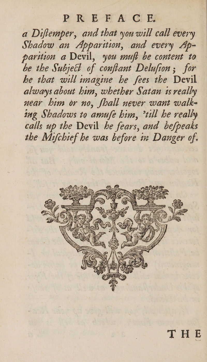 a Diftemper, and that you will call every Shadow an Apparition, and every Ap- parition a Devil, you muft be content to be the Subjett of conftant Delufion; for he that will imagine he fees the Devil always about him, whether Satan is really near bim or no, Shall never want walk- ing Shadows to amufe him, till he really calls up the Devil he fears, and be/peaks the Mifchief he was before iz Dauger of. TH