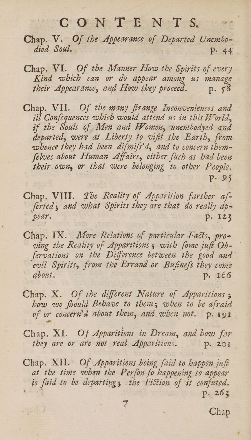 oO. Qh Tei NeeT pBy -1.ge Chap. V. Of the Appearance of Departed Unembo- died Soul. | | | Pp. 44 Chap. VI. Of the Manner How the Spirits of every Kind which can or do appear among us manage their Appearance, and Flow they proceed. p. 58 Chap. VII. Of the many flrange inconveniences and ill Confequences which would attend us in this World, if the Souls of Men and Women, unembodyed and departed, were at Liberty to vifit the Earth, from — avhence they had been difmifs'd, and to concern them~ felves about Human Affairs, either fuch as bad been their.own, or that were belonging to other People. P. 95 Chap, VIII. The Reality of Apparition farther af- ferted, and what Spirits they are that do really ap- pear. p- 123 Chap. TX. More Relations of particular Fads, pro« ving the Reality of Apparitions, with fome juft Ob- — fervations on the Difference between the good and evil Spirits, from the Errand or Bufine/s they come about. : Pp. 266 Chap. X. Of the different Nature of Apparitions 5 how we foould Behave to them; when to be afraid of or concern’a about them, and. when not. p. 191 Chap. XI. Of Apparitions in Dream, and how far they are or ave not real Apparitions, p. 201 Chap. XII. Of Apparitions being faid to happen juft at the time when the Perfon fo happening to appear is faid to be departing, the Fittion of it confuted. ae | | Pp. 263 7