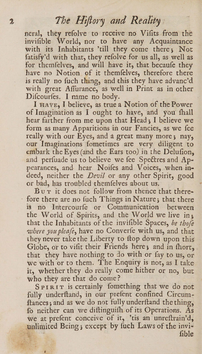 neral, they refolve to receive no Vifits from the invifible World, nor to have any Acquaintance with its Inhabitants ’till they come there; Not fatisfy’d with that, they refolve for us all, as well as for themfelves, and will have it, that becaufe they have no Notion of it themfelves, therefore there is really no fuch thing, and this they have advanc’d with great Affurance, as well in Print as in other Difcourfes. I name no body. I wave, I believe, as truea Notion of the Power of Imagination as I ought to have, and you fhall hear farther from me upon that Head; I believe we form as many Apparitions in our Fancies, as we fee really with our Eyes, and a great many more; nay, our Imaginations fometimes are very diligent to embark the Eyes (and the Ears too) in the Delufion, and perfuade us to believe we fee Spectres and Ap- pearances, and. hear Noifes and Voices, when in- deed, neither the Devi/ or any other Spirit, good or bad, has troubled themfelves about us. Bur it does not follow from thence that there- fore there are no fuch Things in Nature; that there 13 no Intercourfe or Communication between the World of Spirits, and the World we live in; that the Inhabitants of the invifible Spaces, be zho/e where you pleafe, have no Converfe with us, and that they never takethe Liberty to {top down upon this Globe, or to vifit their Friends here; and in fhort, that they have nothing to do with or fay to us, or we with or to them. The Enquiry is not, as I take it, whether they do really come hither or no, but who they are that do come? | Sprrit is certainly fomething that we do not fully underftand, in our prefent confined Circum- {tances ; and as we do not fully underftand the thing, fo neither can we diftinguifh of its Operations. As we at prefent conceive of it, “tis an unreftrain’d, unlimited Being; except by fuch Laws of the da os @