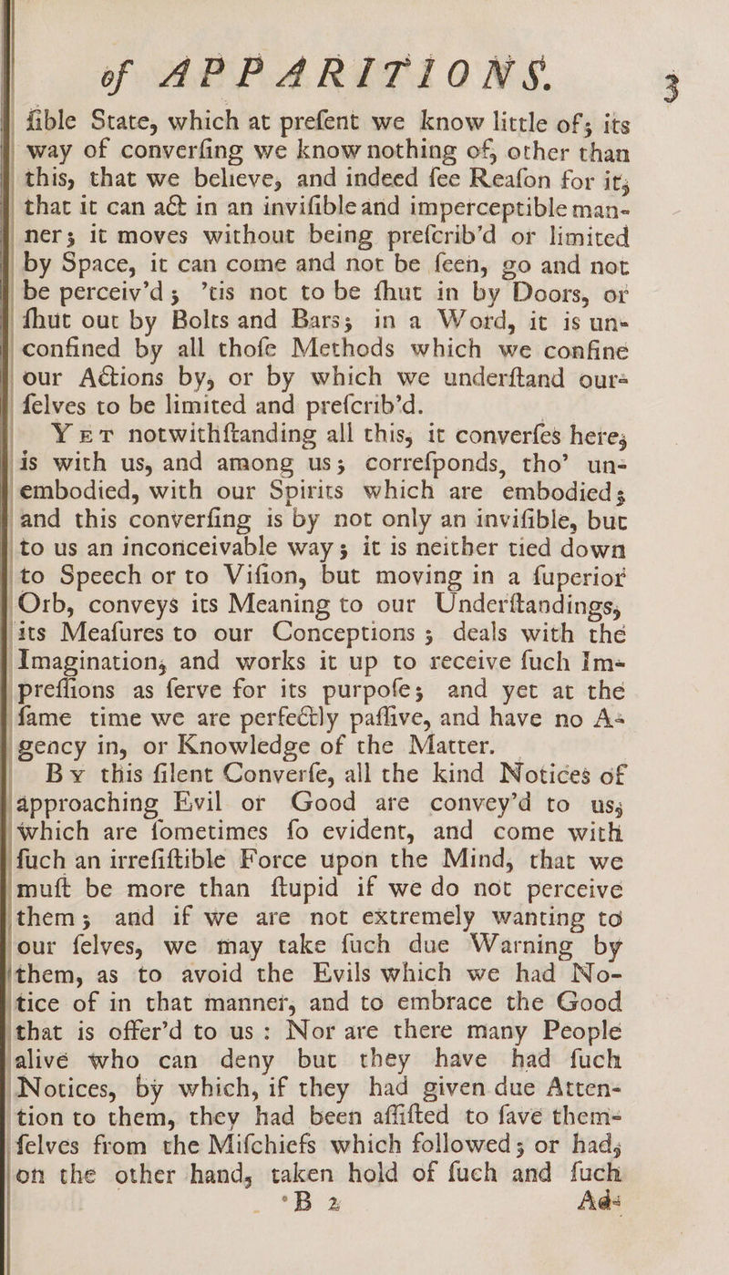 | fible State, which at prefent we know little of; its q way of converfing we know nothing of, other than }, this, that we believe, and indeed fee Reafon for it; } that it can aét in an invifible and imperceptible man- } ner; it moves without being prefcrib’d or limited |) by Space, it can come and not be feen, go and not } be perceiv’d; ’tis not to be fhut in by Doors, or } {hut out by Bolts and Bars; in a Word, it is un- } confined by all thofe Methods which we confine our Actions by, or by which we underftand ours felves to be limited and prefcrib’d. 3 Yer notwithf{tanding all this, it converfes heres is with us, and among us; correfponds, tho’ un- } embodied, with our Spirits which are embodied; } and this converfing is by not only an invifible, but } to us an inconceivable way 3 it is neither tied down | to Speech or to Vifion, but moving in a fuperior | Orb, conveys its Meaning to our Underftandings, j its Meafures to our Conceptions ; deals with the j Imagination, and works it up to receive fuch Im- /preflions as ferve for its purpofe; and yet at the fame time we are perfectly paflive, and have no As geacy in, or Knowledge of the Matter. | | By this filent Converfe, all the kind Notices of approaching Evil or Good are convey’d to us, which are fometimes fo evident, and come with fuch an irrefiftible Force upon the Mind, that we ‘muft be more than ftupid if we do not perceive jthem; and if we are not extremely wanting to our felves, we may take fuch due Warning by (them, as to avoid the Evils which we had No- )tice of in that manner, and to embrace the Good that is offer’d to us: Nor are there many People alivé who can deny but they have had fuch “Notices, by which, if they had given due Atten- ‘tion to them, they had been affifted to fave them- elves from the Mifchiefs which followed; or had, on the other hand, taken hold of fuch and fuch | *B x Ads aa Aa Fa Po ae