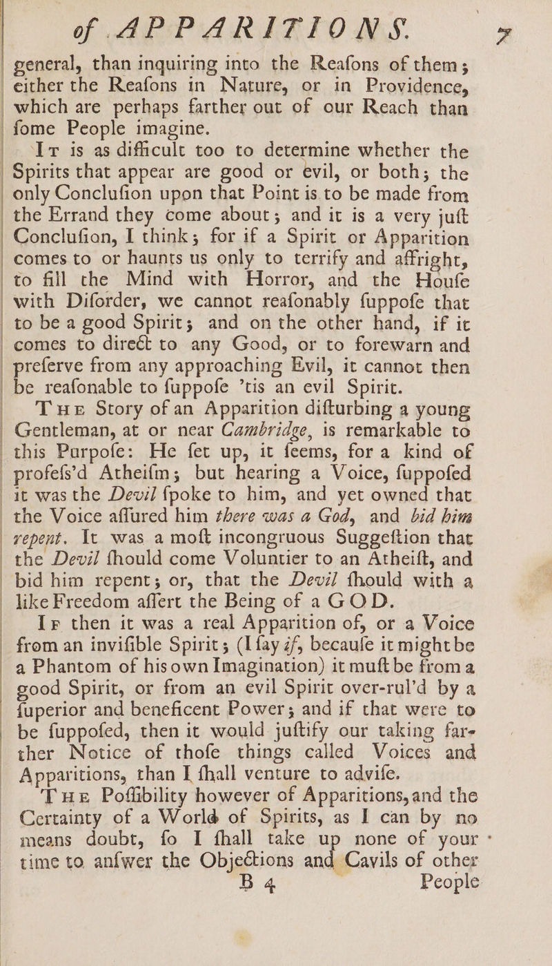 general, than inquiring into the Reafons of them; either the Reafons in Nature, or in Providence, _which are perhaps farther out of our Reach than fome People imagine. Ir is as dificult too to determine whether the Spirits that appear are good or evil, or both; the only Conclufion upon that Point is to be made from the Errand they come about; and it is a very juft Conclufion, I think; for if a Spirit or Apparition comes to or haunts us only to terrify and affright, to fill the Mind with Horror, and the Houfe with Diforder, we cannot reafonably fuppofe that _ to be a good Spirit; and onthe other hand, if it comes to direét to any Good, or to forewarn and preferve from any approaching Evil, it cannot then _be reafonable to fuppofe ’tis an evil Spirit. _ Tue Story ofan Apparition difturbing a young Gentleman, at or near Cambridge, is remarkable to this Purpofe: He fet up, it feems, fora kind of _profefs’d Atheifm; but hearing a Voice, fuppofed ait was the Devil {poke to him, and yet owned that the Voice aflured him there was a God, and bid him repent. It was a moft incongruous Suggeftion that the Devil fhould come Voluntier to an Atheift, and bid him repent; or, that the Devil thould with a like Freedom affert the Being of aGOD. Ir then it was a real Apparition of, or a Voice from an invifible Spirit; (I fay ¢/, becaule it might be a Phantom of hisown Imagination) it muft be froma good Spirit, or from an evil Spirit over-rul’d by a {uperior and beneficent Power; and if that were to be fuppofed, then it would juftify our taking far- ther Notice of thofe things called Voices and Apparitions, than I {hall venture to advile. Tue Poffibility however of Apparitions,and the Certainty of a World of Spirits, as I can by no | | | ' | | time to anfwer the Objections and Cavils of other