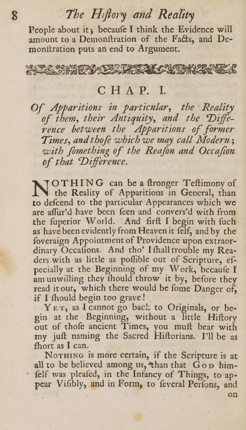 People about it; becaufe I think the Evidence will amount to a Demonftration of the Faéts, and De- monitration puts an end to Argument. NO aN ce »F ee Net : : Wi Z &gt; &lt; A its CAM IAS Qo Gy Se. TS eee LS hy T § CBO Sl, OF ARS PRR aCe Sa “ao SS (WER NZ a © ae ide | Of Apparitions m particular, the Reality of them, their Antiquity, and the Diffe- rence between the Apparitions of former Times, and thofe which we may call Modern; with fomething of the Reafon and Occafion of that “Difference. | OTHING can bea ftronger Teftimony of the Reality of Apparitions in General, than to defcend to the particular Appearances which we are affur’d have been feen and convers’d with from the fuperior World. And firft I begin with fuch as have been evidently from Heavenit felf, and by the foveraign Appointment of Providence upon extraor- dinary Occafions. And tho’ Ifhalltrouble my Rea- ders with as little as poflible out of Scripture, ef- pecially at the Beginning of my Work, becaufe I am unwilling they fhould throw it by, before they read itout, which there would be fome Danger of, if I fhould begin too grave! : | Yer, as I cannot go back to Originals, or be- gin at the Beginning, without a little Hiftory out of thofe ancient Times, you muft bear with my juft naming the Sacred Hiftorians. Ill be as fhort as I can. NoruinG is more certain, if the Scripture is at all to be believed among us, than that Gop him- ' felf was pleafed, in the Infancy of Things, to ap- pear Vifibly, and in Form, to feveral Perfons, and | on