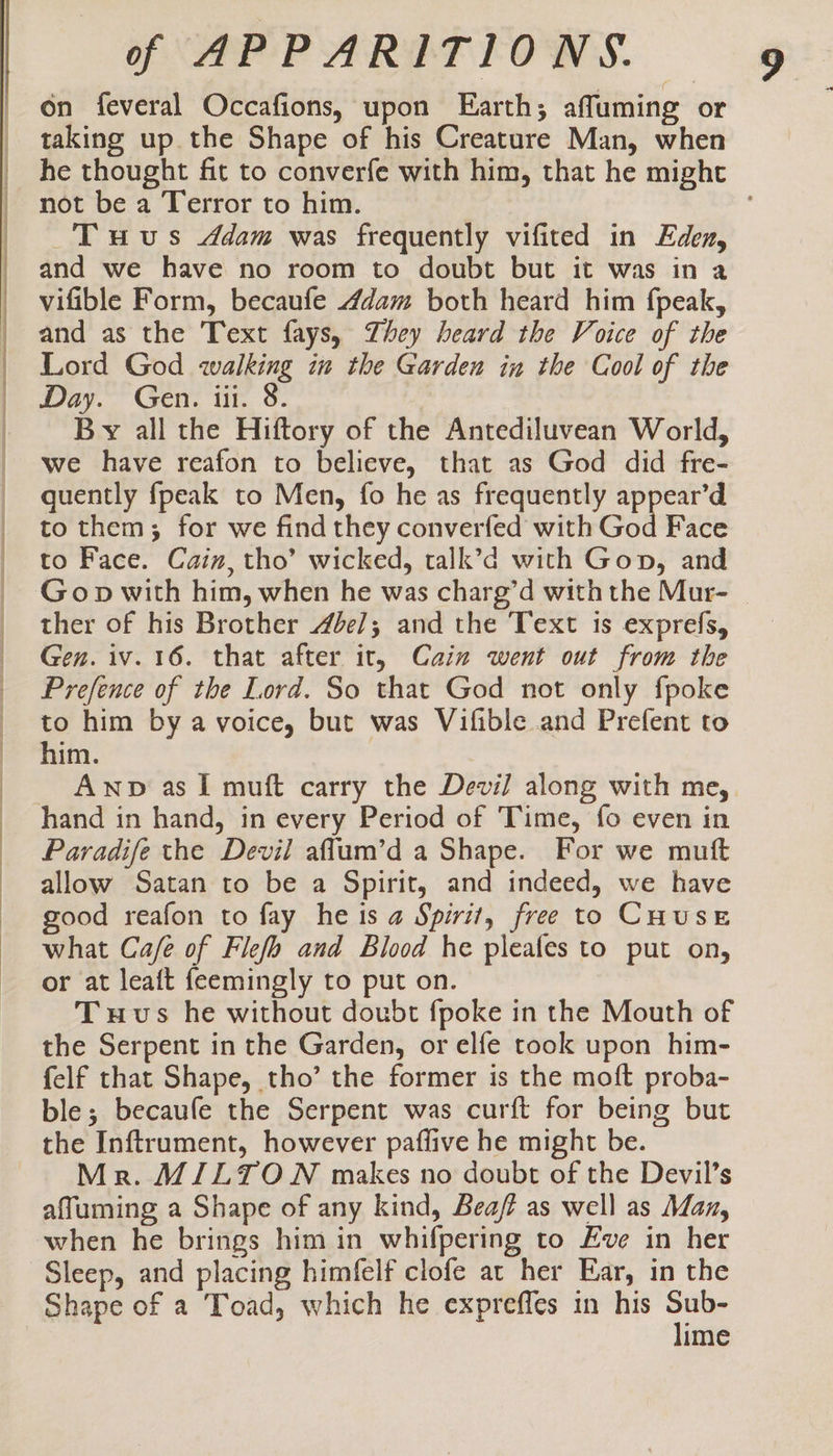 on feveral Occafions, upon Earth; affuming or taking up. the Shape of his Creature Man, when he thought fit to converfe with him, that he might not be a Terror to him. . Tuvus &lt;ddam was frequently vifited in Eden, and we have no room to doubt but it was in a vifible Form, becaufe 4dam both heard him fpeak, and as the Text fays, Zhey heard the Voice of the Lord God walking in the Garden in the Cool of the Day. Gen. iii. 8 By all the Hiftory of the Antediluvean World, we have reafon to believe, that as God did fre- quently fpeak to Men, fo he as frequently appear’d to them; for we find they converfed with God Face to Face. Cain, tho’ wicked, talk’d with Gon, and Gop with him, when he was charg’d with the Mur- ther of his Brother 4be/; and the Text is exprefs, Gen. iv. 16. that after it, Cain went out from the Prefence of the Lord. So that God not only fpoke to him bya voice, but was Vifible and Prefent to him. Awp as I muft carry the Devil along with me, hand in hand, in every Period of Time, fo even in Paradife the Devil affum’d a Shape. For we muft allow Satan to be a Spirit, and indeed, we have ood reafon to fay he is a Spirit, free to CHUSE what Cafe of Flefb and Blood he pleafes to put on, or at leaft feemingly to put on. Tuvs he without doubt fpoke in the Mouth of the Serpent in the Garden, or elfe took upon him- felf that Shape, tho’ the former is the moft proba- ble; becaufe the Serpent was curft for being but the Inftrument, however paflive he might be. Mr. MILTON makes no doubt of the Devil’s affluming a Shape of any kind, Bea? as well as Maz, when he brings him in whifpering to Eve in her Sleep, and placing himfelf clofe at her Ear, in the Shape of a Toad, which he expreffes in his che ime