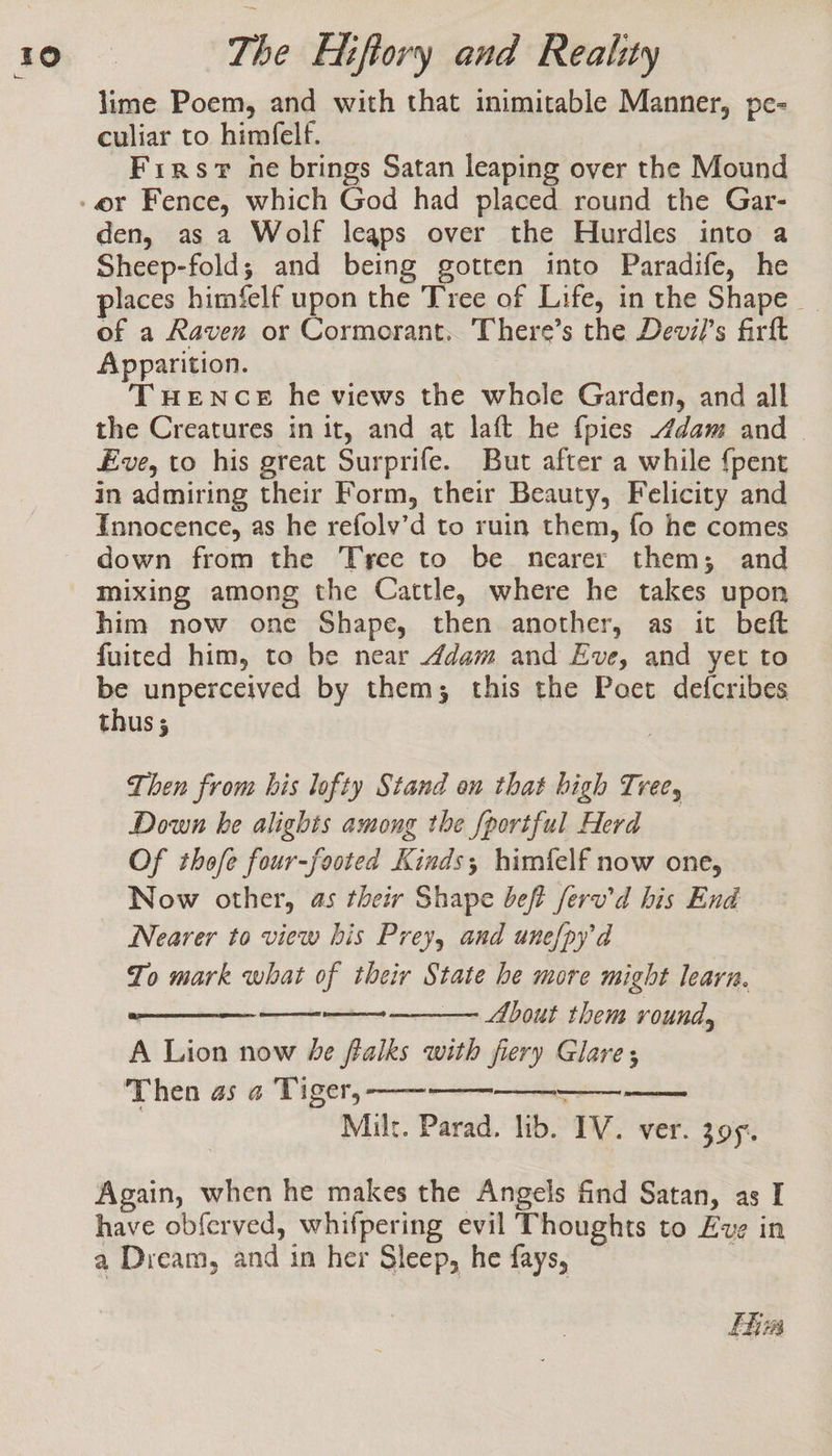 lime Poem, and with that inimitable Manner, pe- culiar to himfelf. Firsv ne brings Satan leaping over the Mound den, as a Wolf leaps over the Hurdles into a Sheep-fold; and being gotten into Paradife, he places himfelf upon the Tree of Life, in the Shape of a Raven or Cormorant. There’s the Devil's firft Apparition. TuHeNcE he views the whole Garden, and all the Creatures in it, and at laft he {pies dam and _ Eve, to his great Surprife. But after a while {pent in admiring their Form, their Beauty, Felicity and Innocence, as he refolv’d to ruin them, fo he comes down from the Tree to be nearer them; and mixing among the Cattle, where he takes upon him now one Shape, then another, as it beft fuited him, to be near dam and Eve, and yet to be unperceived by them; this the Poet defcribes thus; Then from his lofty Stand on that high Tree, Down be alights among the {portful Herd Of thofe four-footed Kinds; himfelf now one, Now other, as their Shape beft feru'd his End Nearer to view bis Prey, and unefpyd To mark what of their State he more might learn. : — About them round, A Lion now he ftalks with fiery Glare; Then as a Tiger, —— Milt. Parad. lib. IV. ver. 395. LIL LLL STAD Again, when he makes the Angels find Satan, as I have obferved, whifpering evil Thoughts to Eve in a Dream, and in her Sleep, he fays, fk