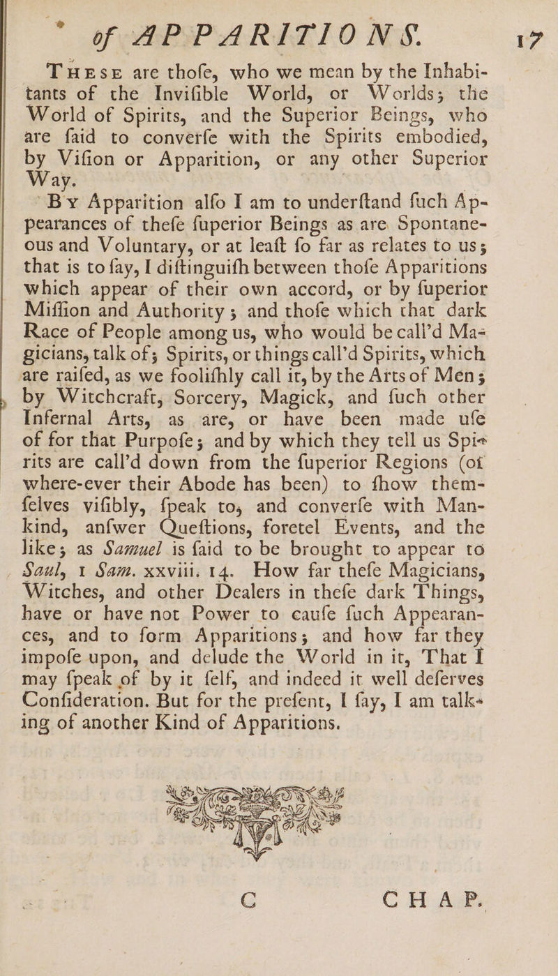 cd THESE are thofe, who we mean by the Inhabi- tants of the Invifible World, or Worlds; the World of Spirits, and the Superior Beings, who are faid to converfe with the Spirits embodied, by Vifion or Apparition, or any other Superior Way. | 7 “By Apparition alfo I am to underftand fuch Ap- pearances of thefe fuperior Beings as are Spontane- ous and Voluntary, or at leaft fo far as relates to uss that is to fay, I diftinguifh between thofe Apparitions which appear of their own accord, or by fuperior Miffion and Authority ; and thofe which that dark Race of People among us, who would be call’d Ma- gicians, talk of; Spirits, or things call’d Spirits, which are raifed, as we foolifhly call it, by the Arts of Men; by Witchcraft, Sorcery, Magick, and fuch other Infernal Arts, as are, or have been made ufe of for that Purpofe; and by which they tell us Spie rits are call’d down from the fuperior Regions (ot where-ever their Abode has been) to fhow them- {elves vifibly, {peak to, and converfe with Man- kind, anfwer Queftions, foretel Events, and the like; as Samuel is {aid to be brought to appear to _ Saul, 1 Sam. xxviii. 14. How far thefe Magicians, Witches, and other Dealers in thefe dark Things, have or have not Power to caufe fuch Appearan- ces, and to form Apparitions; and how far they impofe upon, and delude the World in it, That I may {peak of by it felf, and indeed it well deferves Confideration. But for the prefent, I fay, I am talk- ing of another Kind of Apparitions.