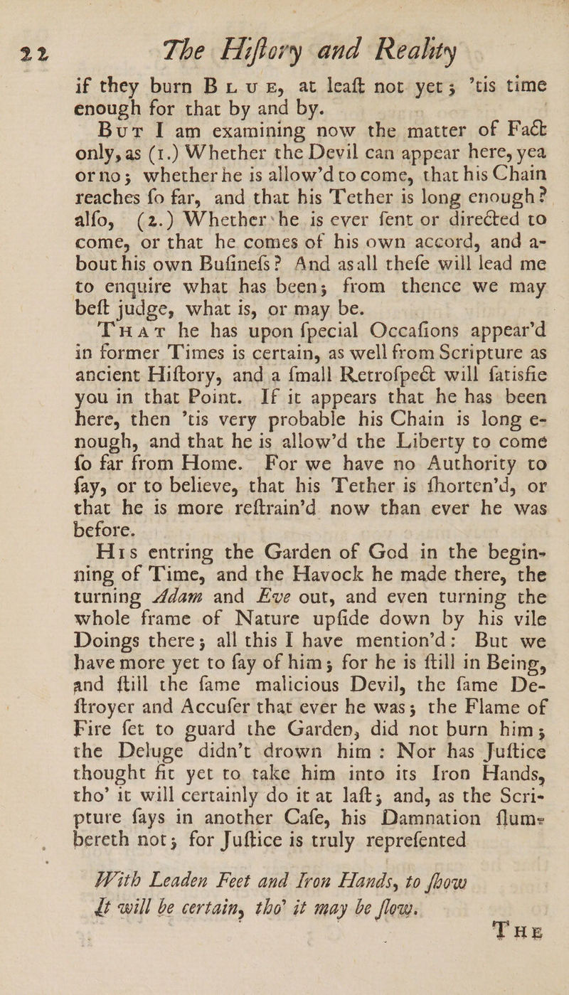 if they burn Bu vue, at leaft not yer; tis time enough for that by and by. | | Bur I am examining now the matter of Fact only, as (1.) Whether the Devil can appear here, yea orno; whether he is allow’dtocome, that his Chain reaches fo far, and that his Tether is long enough? alfo, (2.) Whether*he is ever fent or directed to | come, or that he comes of his own accord, and a- bout his own Bufinefs? And asall thefe will lead me beft judge, what is, or may be. ; | Trar he has upon fpecial Occafions appear’d in former Times is certain, as well from Scripture as ancient Hiftory, anda {mall Retrofpect will fatisfie you in that Point. If it appears that he has been here, then ’tis very probable his Chain is long e- nough, and that he is allow’d the Liberty to come fo far from Home. For we have no Authority to fay, or to believe, that his Tether is fhorten’d, or that he is more reftrain’d now than ever he was before. His entring the Garden of God in the begin- ning of ‘Time, and the Havock he made there, the turning ddam and Eve out, and even turning the whole frame of Nature upfide down by his vile Doings there; all this I have mention’d: But we have more yet to fay of him; for he 1s {till in Being, and {till the fame malicious Devil, the fame De- ftroyer and Accufer that ever he was; the Flame of Fire fet to guard the Garden, did not burn him; the Deluge didn’t drown him: Nor has Juttice thought fit yet to take him into its Iron Hands, tho’ it will certainly do it at laft; and, as the Scri- pture fays in another Cafe, his Damnation flume bereth not; for Juftice is truly reprefented With Leaden Feet and Iron Hands, to foow dt will be certain, tho’ it may be flow. THE