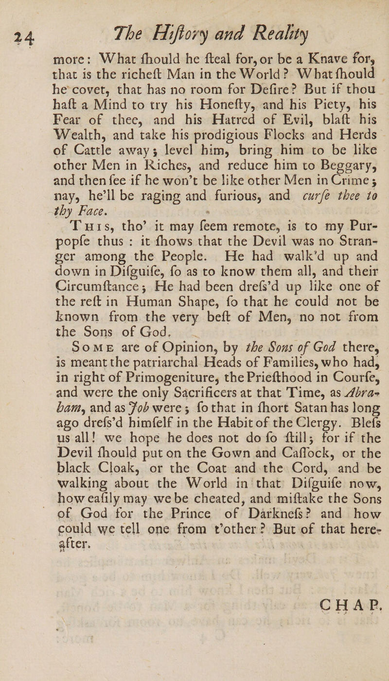 more: What fhould he fteal for, or be a Knave for, that is the richeft Man in the World? What fhould | he covet, that has no room for Defire? But if thou haft a Mind to try his Honefty, and his Piety, his Fear of thee, and his Hatred of Evil, blaft his Wealth, and take his prodigious Flocks and Herds of Cattle away; level him, bring him to be like - other Men in Riches, and reduce him to Beggary, and then fee if he won’t be like other Men in Crime ; nay, he’ll be raging and furious, and curfe thee to Tuts, tho’ it may Zima remote, is to my Pur- popfe thus : it fhows that the Devil was no Stran- ger among the People. He had walk’d up and down in Difguife, fo as to know them all, and their Circumftance; He had been drefs’d up like one of the reft in Human Shape, fo that he could not be known from the very beft of Men, no not from the Sons of God. - SOME are of Opinion, by he Sous of God there, is meant the patriarchal Heads of Families, who had, in right of Primogeniture, the Priefthood in Courfe, and were the only Sacrificers at that Time, as 4bra- bam, and as Fob were; fothat in fhort Satan has long ago drefs’d himfelf in the Habit of the Clergy. Blefs us all! we hope he does not do fo ftill; for if the Devil fhould put on the Gown and Caffock, or the black Cloak, or the Coat and the Cord, and be walking about the World in that Difguife now, how eafily may we be cheated, and miftake the Sons of God for the Prince of Darknefs? and how gould we tell one from t’other? But “ that here- after | CHAP.