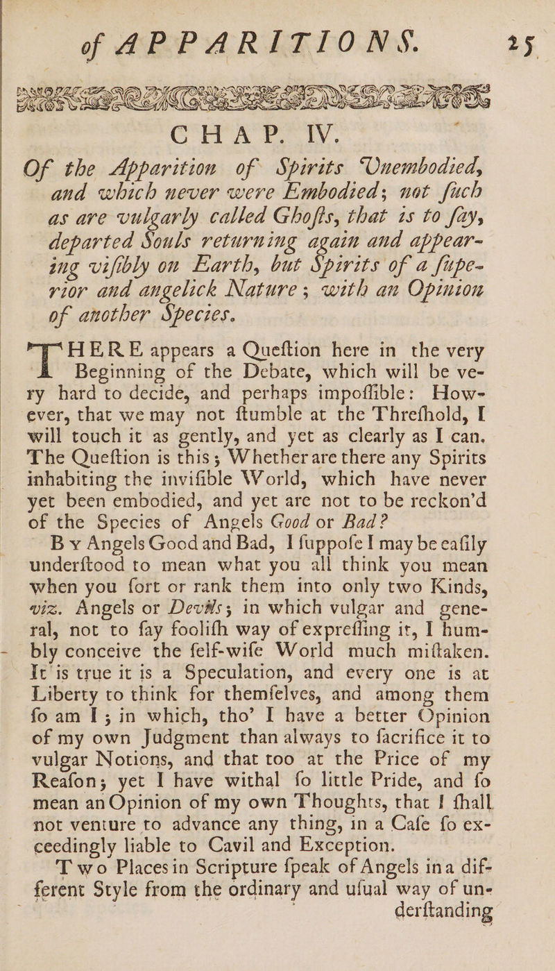 | . | | | | Grr A tly. Of the Apparition of Spirits ‘Onembodied, and which never were Embodied; not fuch as ave vulgarly called Ghofis, that 1s to fay, departed Souls returning again and appear- ing vifibly on Earth, but Spirits of a fupe- rior and angelick Nature; with an Opinion of another Species. me RES appears a Quefltion here in the very ' Beginning of the Debate, which will be ve- ry hard to decide, and perhaps impoffible: How- will touch it as gently, and yet as clearly as I can. The Queftion is this; Whetherare there any Spirits inhabiting the invifible World, which have never yet been embodied, and yet are not to be reckon’d of the Species of Angels Good or Bad? ~ By Angels Good and Bad, I fuppofe I may be eafily underftood to mean what you all think you mean when you fort or rank them into only two Kinds, viz. Angels or Devs; in which vulgar and gene- ral, not to fay foolifh way of exprefling it, I hum- bly conceive the felf-wife World much mittaken. It is true it is a Speculation, and every one is at Liberty to think for themfelves, and among them foam I; in which, tho’ I have a better Opinion of my own Judgment than always to facrifice it to vulgar Notions, and that too at the Price of my Reafon; yet I have withal fo little Pride, and fo mean an Opinion of my own Thoughts, that I fhall not venture to advance any thing, in a Cafe fo ex- ceedingly liable to Cavil and Exception. T wo Placesin Scripture {peak of Angels ina dif- derftanding