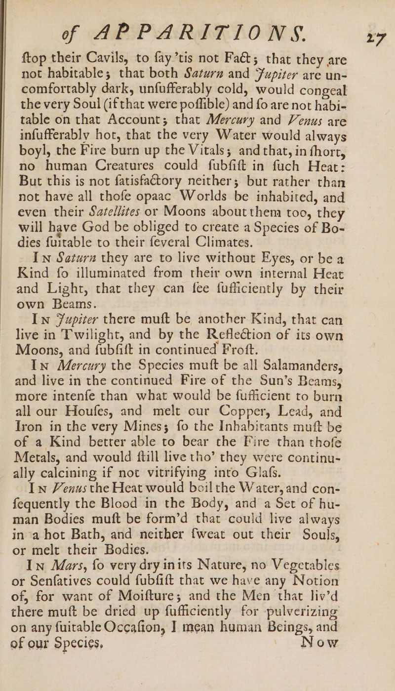 ftop their Cavils, to fay’tis not Fact; that they are not habitable; that both Saturz and Fupiter are un- comfortably dark, unfufferably cold, would congeal the very Soul (if that were poffible) and fo are not habi- table on that Account; that Mercury and Venus are infufferably hot, that the very Water would always boyl, the Fire burn up the Vitals; and that, in fhort, no human Creatures could fubfift in fuch Heat: But this is not fatisfactory neither; but rather than not have all thofe opaac Worlds be inhabited, and will have God be obliged to create a Species of Bo- dies fuitable to their feveral Climates. In Saturn they are to live without Eyes, or be a Kind fo illuminated from their own internal Heat and Light, that they can fee fufficiently by their own Beams. In Yupiter there muft be another Kind, that can live in Twilight, and by the Reflection of its own Moons, and fubfift in continued Froft. In Mercury the Species muft be all Salamanders, and live in the continued Fire of the Sun’s Beams, more intenfe than what would be fufficient to burn all our Houfes, and melt our Copper, Lead, and Iron in the very Mines; fo the Inhabitants muft be of a Kind better able to bear the Fire than thofe Metals, and would ftill live tho’ they were continu- ally calcining if not vitrifying into Glafs. Iw Venus the Heat would boil the Water, and con- fequently the Blood in the Body, and a Set of hu- man Bodies muft be form’d that could live always ina hot Bath, and neither fweat out their Souls, or melt their Bodies. In Mars, fo very dry inits Nature, no Vegetables or Senfatives could fubfift that we have any Notion of, for want of Moifture; and the Men that liv’d there muft be dried up fufficiently for pulverizing on any fuitable Occafion, ] mean human Beings, and of our Species, | Now