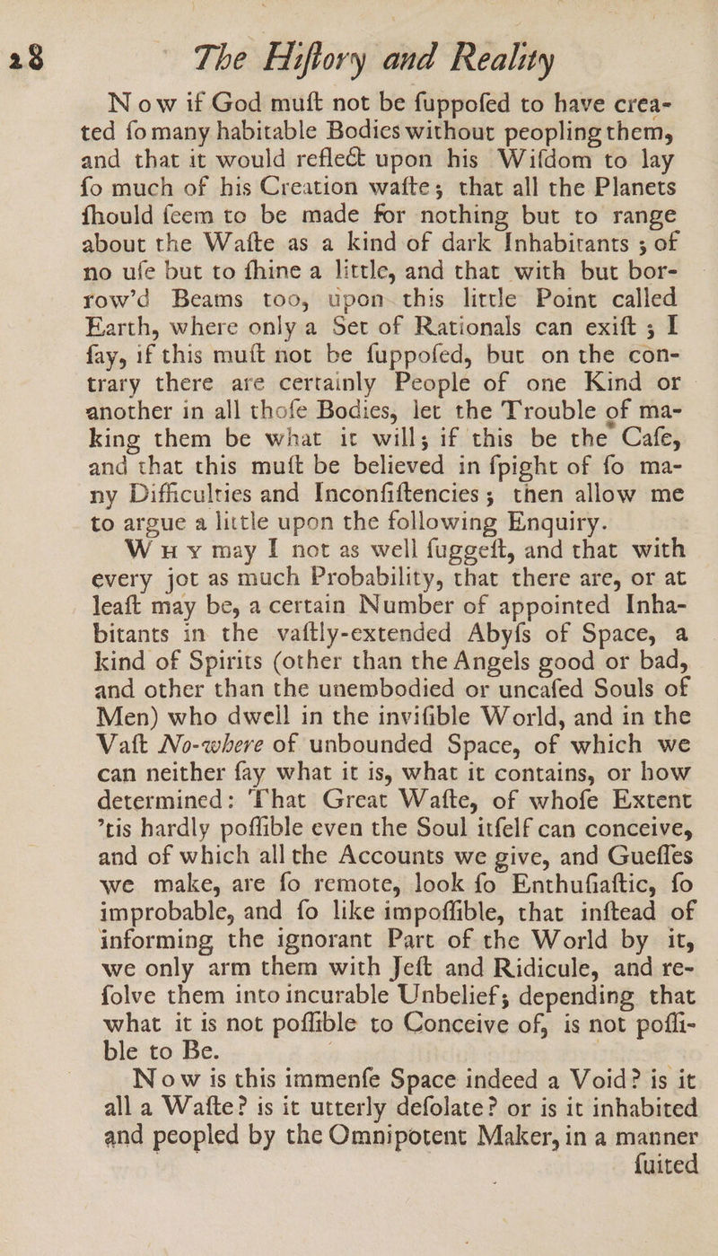 N ow if God mutt not be fuppofed to have crea- ted fo many habitable Bodies without peopling them, and that it would reflect upon his Wifdom to lay fo much of his Creation wafte; that all the Planets fhould feem to be made for nothing but to range about the Watte as a kind of dark Inhabitants ; of no ufe but to fhine a little, and that with but bor- row’d Beams too, upon this little Point called Earth, where only a Set of Rationals can exift ; I fay, if this muft not be fuppofed, but on the con- trary there are certainly People of one Kind or — another in all thofe Bodies, let the Trouble of ma- king them be what it will; if this be the Cafe, and that this muft be believed in fpight of fo ma- ny Difficulties and Inconfiftencies; then allow me to argue a little upon the following Enquiry. W uy may I not as well fuggett, and that with every jot as much Probability, that there are, or at leaft may be, a certain Number of appointed Inha- bitants in the vaftly-extended Aby{fs of Space, a kind of Spirits (other than the Angels good or bad, and other than the unembodied or uncafed Souls of Men) who dwell in the invifible World, and in the Vatt No-where of unbounded Space, of which we can neither fay what it is, what it contains, or how determined: ‘That Great Wafte, of whofe Extent ’tis hardly poffible even the Soul itfelf can conceive, and of which all the Accounts we give, and Guefles we make, are fo remote, look fo Enthufiattic, fo improbable, and fo like impoffible, that inftead of informing the ignorant Part of the World by it, we only arm them with Jeft and Ridicule, and re- folve them into incurable Unbelief; depending that what it is not poflible to Conceive of, is not pofli- ble to Be. | N ow is this immenfe Space indeed a Void? is it all a Wafte? is it utterly defolate? or is it inhabited and peopled by the Omnipotent Maker, in a manner {uited